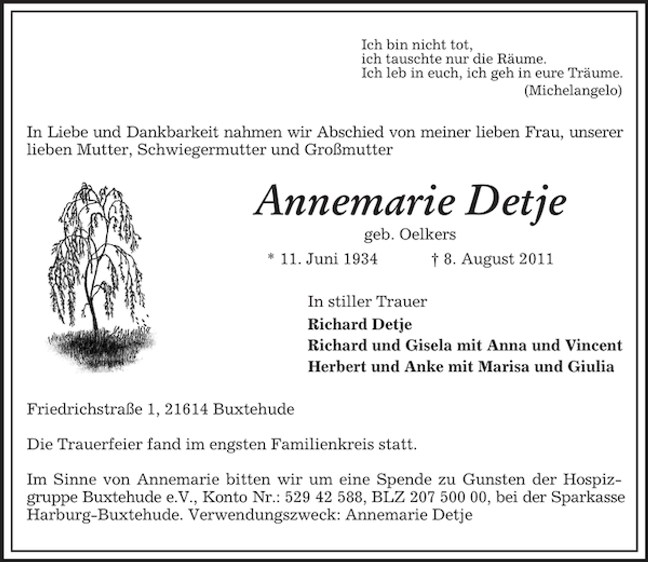 <p>Ich bin nicht tot,<br />ich tauschte nur die Räume.<br />Ich leb in euch, ich geh in eure Träume.<br />(Michelangelo)<br />In Liebe und Dankbarkeit nahmen wir Abschied von meiner lieben Frau, unserer<br />lieben Mutter, Schwiegermutter und Großmutter<br />Annemarie Detje<br />geb. Oelkers<br />* 11. Juni 1934 † 8. August 2011<br />In stiller Trauer<br />Richard Detje<br />Richard und Gisela mit Anna und Vincent<br />Herbert und Anke mit Marisa und Giulia<br />Friedrichstraße 1, 21614 Buxtehude</p><p>Die Trauerfeier fand im engsten Familienkreis statt.</p><p>Im Sinne von Annemarie bitten wir um eine Spende zu Gunsten der Hospizgruppe Buxtehude e.V., Konto Nr.: 529 42 588, BLZ 207 500 00, bei der Sparkasse<br />Harburg-Buxtehude. Verwendungszweck: Annemarie Detje</p>