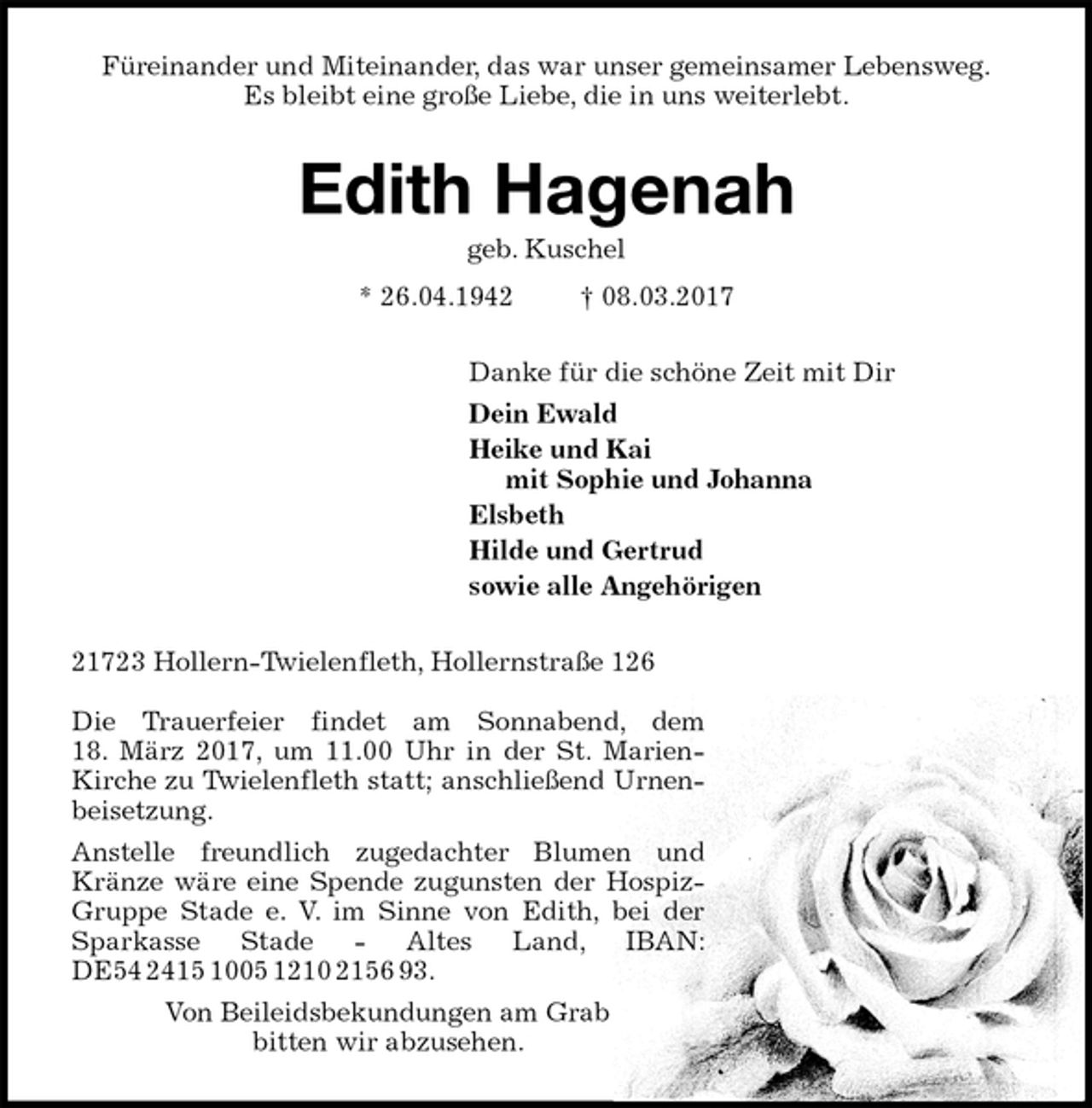 <p>Füreinander und Miteinander, das war unser gemeinsamer Lebensweg.<br />Es bleibt eine große Liebe, die in uns weiterlebt.<br />Edith Hagenah<br />geb. Kuschel<br />* 26.04.1942 † 08.03.2017<br />Danke für die schöne Zeit mit Dir<br />Dein Ewald<br />Heike und Kai<br />mit Sophie und Johanna<br />Elsbeth<br />Hilde und Gertrud<br />sowie alle Angehörigen<br />21723 Hollern-Twielenfleth, Hollernstraße 126</p><p>Die Trauerfeier findet am Sonnabend, dem<br />18. März 2017, um 11.00 Uhr in der St. Marien-Kirche zu Twielenfleth statt; anschließend Urnenbeisetzung.<br />Anstelle freundlich zugedachter Blumen und Kränze wäre eine Spende zugunsten der Hospiz-Gruppe Stade e. V. im Sinne von Edith, bei der Sparkasse Stade - Altes Land, IBAN: DE54 2415 1005 1210 2156 93.<br />Von Beileidsbekundungen am Grab<br />bitten wir abzusehen.</p>