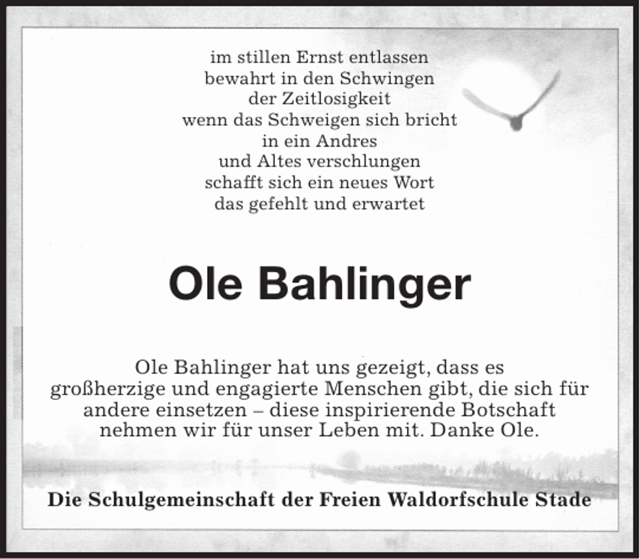 <p>im stillen Ernst entlassen<br />bewahrt in den Schwingen<br />der Zeitlosigkeit<br />wenn das Schweigen sich bricht<br />in ein Andres<br />und Altes verschlungen<br />schafft sich ein neues Wort<br />das gefehlt und erwartet<br />Ole Bahlinger<br />Ole Bahlinger hat uns gezeigt, dass es immer noch<br />großherzige und engagierte Menschen gibt, die sich für andere einsetzen – diese inspirierende Botschaft<br />nehmen wir für unser Leben mit, Danke Ole.<br />Die Schulgemeinschaft der Freien Waldorfschule Stade</p>