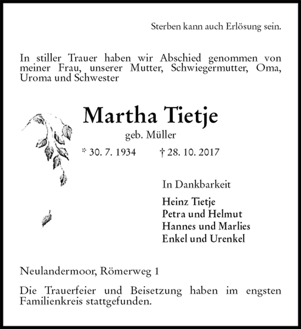 <p>Sterben kann auch Erlösung sein.<br />In stiller Trauer haben wir Abschied genommen von<br />meiner Frau, unserer Mutter, Schwiegermutter, Oma,<br />Uroma und Schwester<br />Martha Tietje<br />geb. Müller<br />* 30. 7. 1934 † 28. 10. 2017<br />In Dankbarkeit<br />Heinz Tietje<br />Petra und Helmut<br />Hannes und Marlies<br />Enkel und Urenkel<br />Neulandermoor, Römerweg 1</p><p>Die Trauerfeier und Beisetzung haben im engsten<br />Familienkreis stattgefunden.</p>
