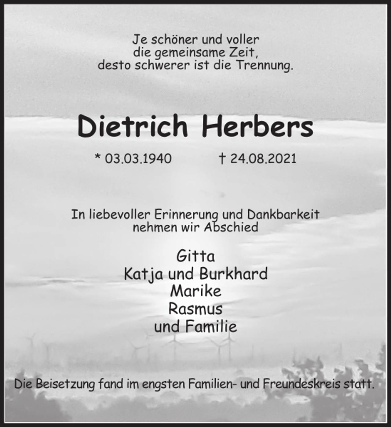 <p>Je schöner und voller<br />die gemeinsame Zeit,<br />desto schwerer ist die Trennung.<br />Dietrich Herbers<br />* 03.03.1940 † 24.08.2021<br />In liebevoller Erinnerung und Dankbarkeit<br />nehmen wir Abschied</p>
<p>Gitta<br />Katja und Burkhard<br />Marike<br />Rasmus<br />und Familie<br />Die Beisetzung fand im engsten Familien- und Freundeskreis statt.</p>