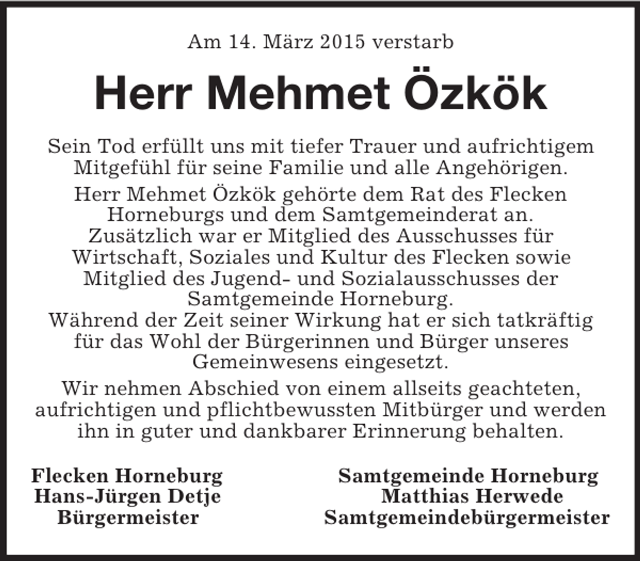 <p>Am 14. März 2015 verstarb<br />Herr Mehmet Özkök<br />Sein Tod erfüllt uns mit tiefer Trauer und aufrichtigem<br />Mitgefühl für seine Familie und alle Angehörigen.<br />Herr Mehmet Özkök gehörte dem Rat des Flecken<br />Horneburgs und dem Samtgemeinderat an.<br />Zusätzlich war er Mitglied des Ausschusses für<br />Wirtschaft, Soziales und Kultur des Flecken sowie<br />Mitglied des Jugend- und Sozialausschusses der<br />Samtgemeinde Horneburg.<br />Während der Zeit seiner Wirkung hat er sich tatkräftig<br />für das Wohl der Bürgerinnen und Bürger unseres<br />Gemeinwesens eingesetzt.<br />Wir nehmen Abschied von einem allseits geachteten,<br />aufrichtigen und pflichtbewussten Mitbürger und werden ihn in guter und dankbarer Erinnerung behalten.<br />Flecken Horneburg Samtgemeinde Horneburg<br />Hans-Jürgen Detje Matthias Herwede<br />Bürgermeister Samtgemeindebürgermeister</p>