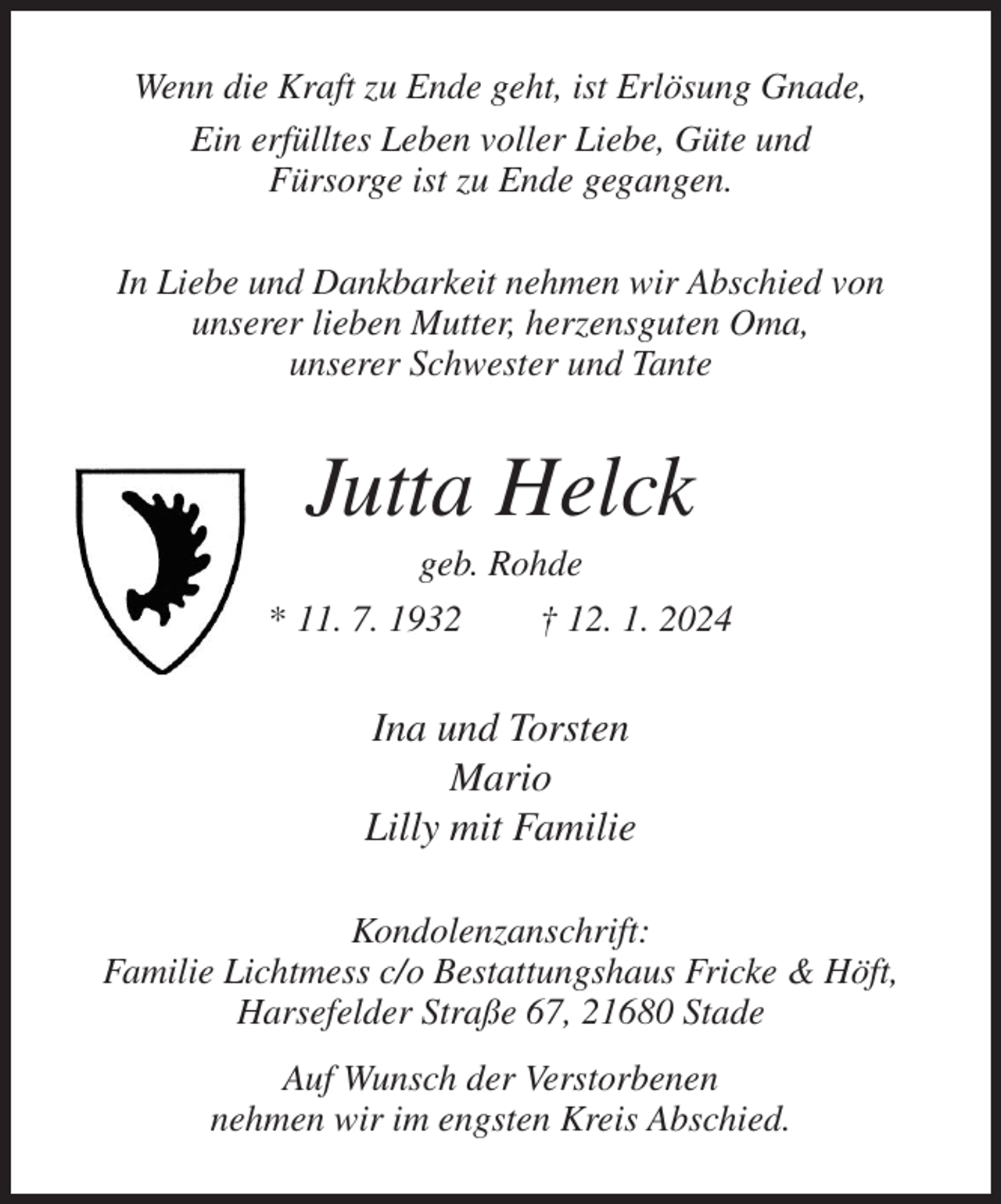 <p>Wenn die Kraft zu Ende geht, ist Erlösung Gnade,<br />Ein erfülltes Leben voller Liebe, Güte und<br />Fürsorge ist zu Ende gegangen.<br />In Liebe und Dankbarkeit nehmen wir Abschied von<br />unserer lieben Mutter, herzensguten Oma,<br />unserer Schwester und Tante<br />Jutta Helck<br />geb. Rohde<br />* 11. 7. 1932 † 12. 1. 2024<br />Ina und Torsten<br />Mario<br />Lilly mit Familie<br />Kondolenzanschrift:<br />Familie Lichtmess c/o Bestattungshaus Fricke &amp; Höft,<br />Harsefelder Straße 67, 21680 Stade<br />Auf Wunsch der Verstorbenen<br />nehmen wir im engsten Kreis Abschied.</p>