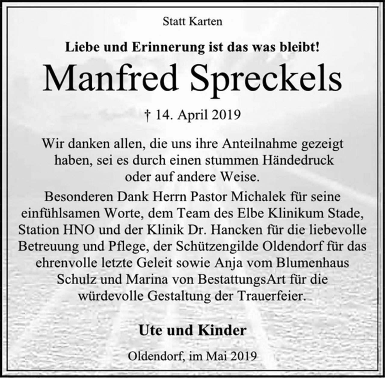 <p>Statt Karten<br />Liebe und Erinnerung ist das was bleibt!<br />† 14. April 2019<br />Wir danken allen, die uns ihre Anteilnahme gezeigt<br />haben, sei es durch einen stummen Händedruck<br />oder auf andere Weise.<br />Besonderen Dank Herrn Pastor Michalek für seine einfühlsamen Worte, dem Team des Elbe Klinikum Stade, Station HNO und der Klinik Dr. Hancken für die liebevolle Betreuung und Pflege, der Schützengilde Oldendorf für das ehrenvolle letzte Geleit sowie Anja vom Blumenhaus Schulz und Marina von BestattungsArt für die<br />würdevolle Gestaltung der Trauerfeier.<br />Ute und Kinder<br />Oldendorf, im Mai 2019</p>