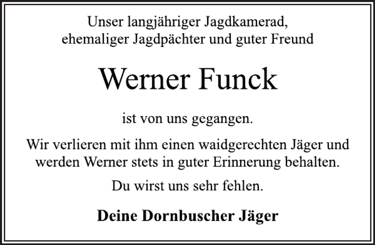 <p>Unser langjähriger Jagdkamerad,<br />ehemaliger Jagdpächter und guter Freund<br />Werner Funck<br />ist von uns gegangen.<br />Wir verlieren mit ihm einen waidgerechten Jäger und<br />werden Werner stets in guter Erinnerung behalten.<br />Du wirst uns sehr fehlen.<br />Deine Dornbuscher Jäger</p>