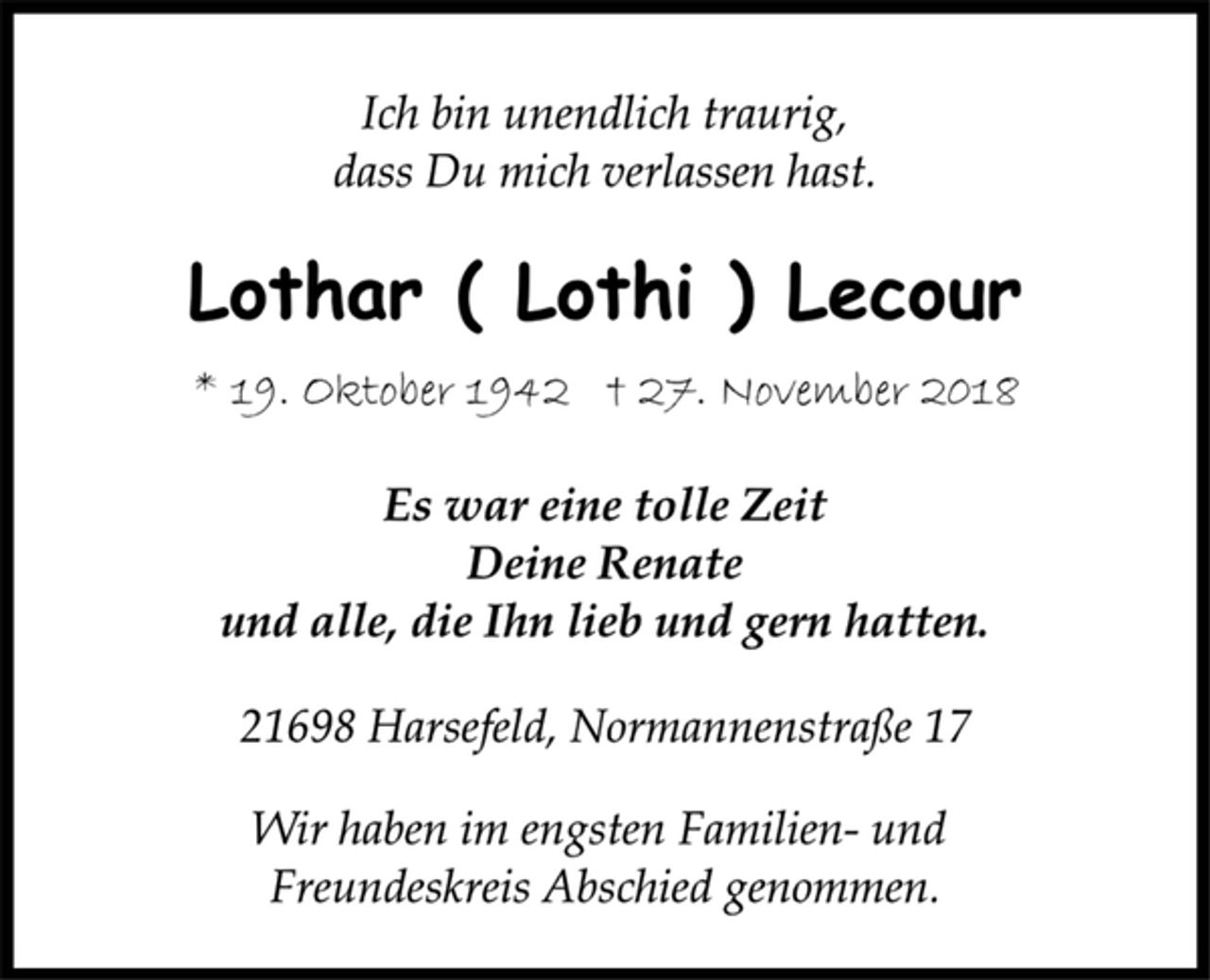 <p>Ich bin unendlich traurig,<br />dass Du mich verlassen hast.<br />Lothar ( Lothi ) Lecour<br />* 19. Oktober 1942 † 27. November 2018<br />Es war eine tolle Zeit<br />Deine Renate<br />und alle, die Ihn lieb und gern hatten.<br />21698 Harsefeld, Normannenstraße 17<br />Wir haben im engsten Familien- und<br />Freundeskreis Abschied genommen.</p>