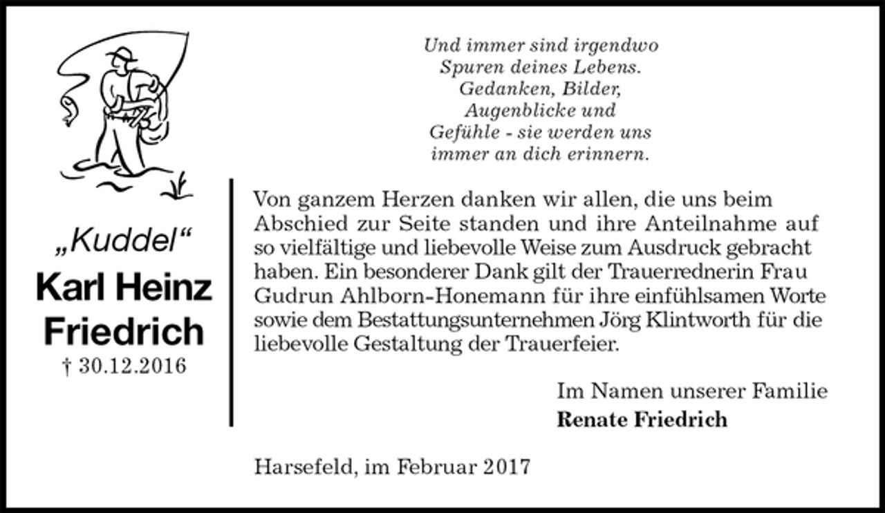 <p>Und immer sind irgendwo<br />Spuren deines Lebens.<br />Gedanken, Bilder,<br />Augenblicke und<br />Gefühle - sie werden uns<br />immer an dich erinnern.<br />Von ganzem Herzen danken wir allen, die uns beim<br />Abschied zur Seite standen und ihre Anteilnahme auf<br />so vielfältige und liebevolle Weise zum Ausdruck gebracht<br />haben. Ein besonderer Dank gilt der Trauerrednerin Frau Gudrun Ahlborn-Honemann für ihre einfühlsamen Worte sowie dem Bestattungsunternehmen Jörg Klintworth für die liebevolle Gestaltung der Trauerfeier.<br />Im Namen unserer Familie<br />Renate Friedrich<br />Harsefeld, im Februar 2017<br />„Kuddel“<br />Karl Heinz<br />Friedrich<br />† 30.12.2016</p>