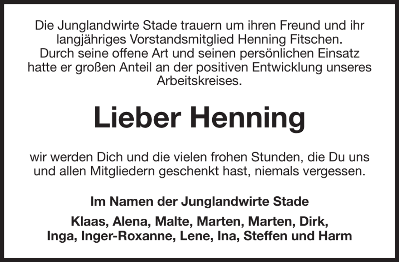 <p>Die Junglandwirte Stade trauern um ihren Freund und ihr langjähriges Vorstandsmitglied Henning Fitschen.<br />Durch seine offene Art und seinen persönlichen Einsatz<br />hatte er großen Anteil an der positiven Entwicklung unseres Arbeitskreises.<br />Lieber Henning<br />wir werden Dich und die vielen frohen Stunden, die Du uns und allen Mitgliedern geschenkt hast, niemals vergessen.<br />Im Namen der Junglandwirte Stade<br />Klaas, Alena, Malte, Marten, Marten, Dirk,<br />Inga, Inger-Roxanne, Lene, Ina, Steffen und Harm</p>