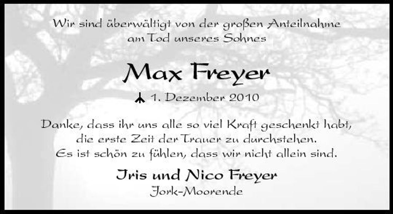<p>Wir sind überwältigt von der großen Anteilnahme<br />am Tod von unserem Sohn</p><p>Max Freyer</p><p>1. Dezember 2010</p><p>Danke, dass ihr uns alle so viel Kraft geschenkt habt,<br />die erste Zeit der Trauer zu durchstehen.<br />Es ist schön zu fühlen, dass wir nicht allein sind.<br />Iris und Nico Freyer<br />Jork-Moorende</p>
