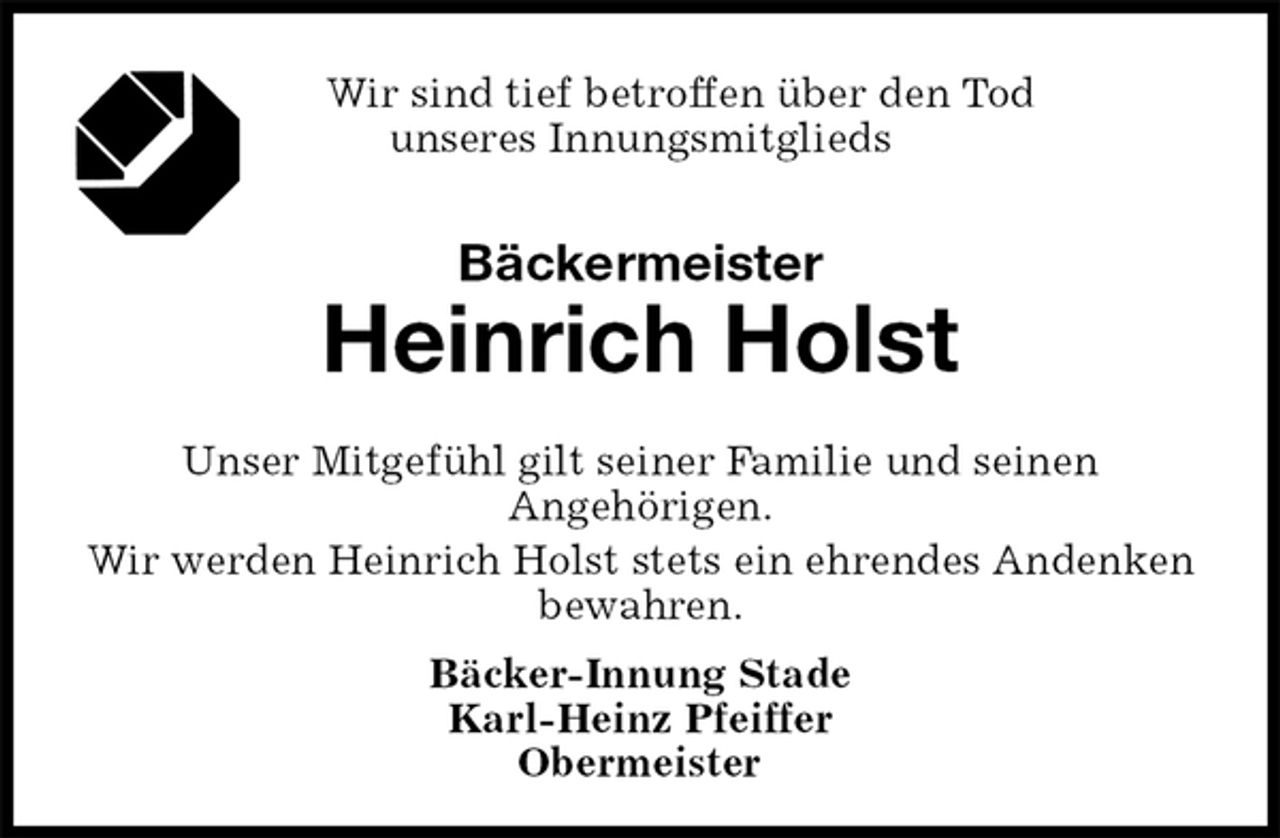 <p>Wir sind tief betroffen über den Tod<br />unseres Innungsmitglieds<br />Bäckermeister<br />Heinrich Holst<br />Bäcker-Innung Stade<br />Karl-Heinz Pfeiffer<br />Obermeister<br />Unser Mitgefühl gilt seiner Familie und seinen<br />Angehörigen.<br />Wir werden Heinrich Holst stets ein ehrendes Andenken bewahren.</p>