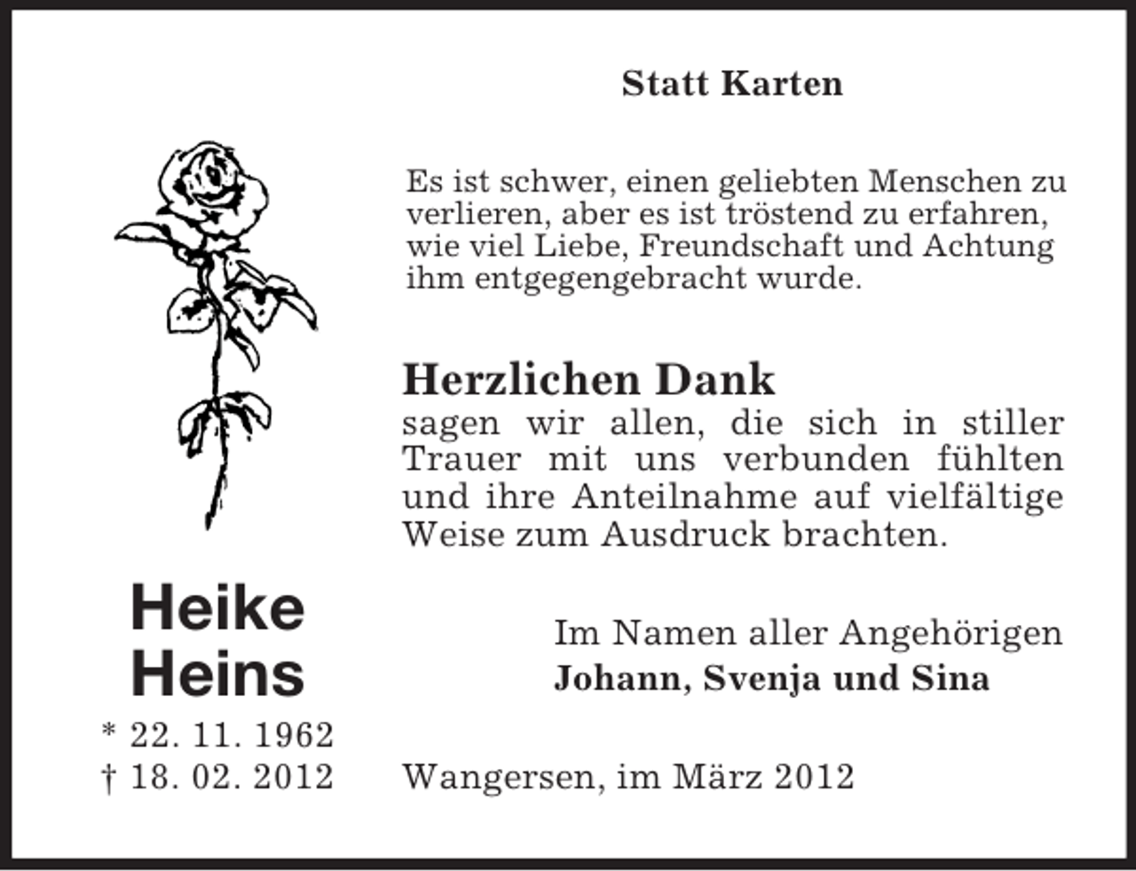 <p>Statt Karten<br />Es ist schwer, einen geliebten Menschen zu<br />verlieren, aber es ist tröstend zu erfahren,<br />wie viel Liebe, Freundschaft und Achtung<br />ihm entgegengebracht wurde.</p><p>Herzlichen Dank<br />sagen wir allen, die sich in stiller<br />Trauer mit uns verbunden fühlten<br />und ihre Anteilnahme auf vielfältige<br />Weise zum Ausdruck brachten.</p><p>Heike<br />Heins<br />* 22. 11. 1962<br />† 18. 02. 2012</p><p>Im Namen aller Angehörigen<br />Johann, Svenja und Sina<br />Wangersen, im März 2012</p>