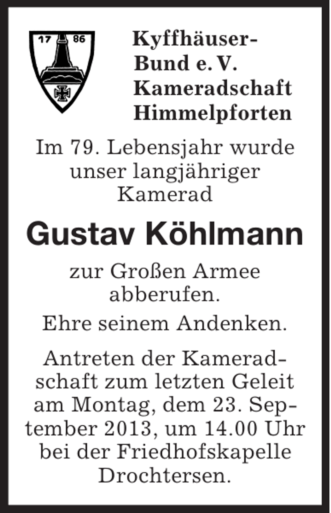 <p>Kyffhäuser-<br />Bund e. V.<br />Kameradschaft<br />Himmelpforten<br />Im 79. Lebensjahr wurde<br />unser langjähriger<br />Kamerad<br />Gustav Köhlmann<br />zur Großen Armee<br />abberufen.<br />Ehre seinem Andenken.<br />Antreten der Kameradschaft zum letzten Geleit am Montag, dem 23. September 2013, um 14.00 Uhr bei der Friedhofskapelle Drochtersen.</p>
