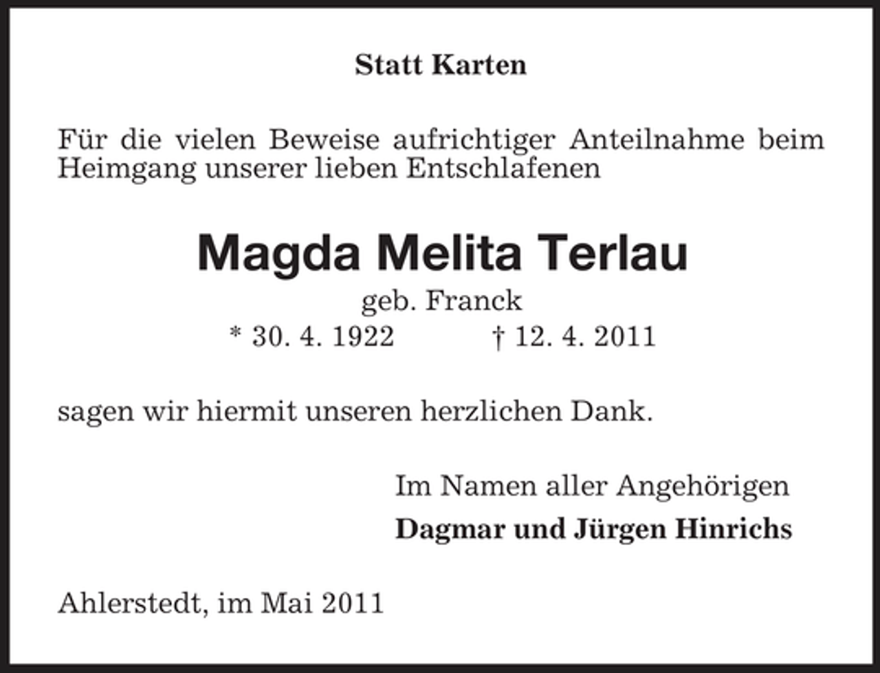 <p>Statt Karten Für die vielen Beweise aufrichtiger Anteilnahme beim Heimgang unserer lieben Entschlafenen</p><p>Magda Melita Terlau<br />geb. Franck * 30. 4. 1922 † 12. 4. 2011 sagen wir hiermit unseren herzlichen Dank. Im Namen aller Angehörigen Dagmar und Jürgen Hinrichs Ahlerstedt, im Mai 2011</p>