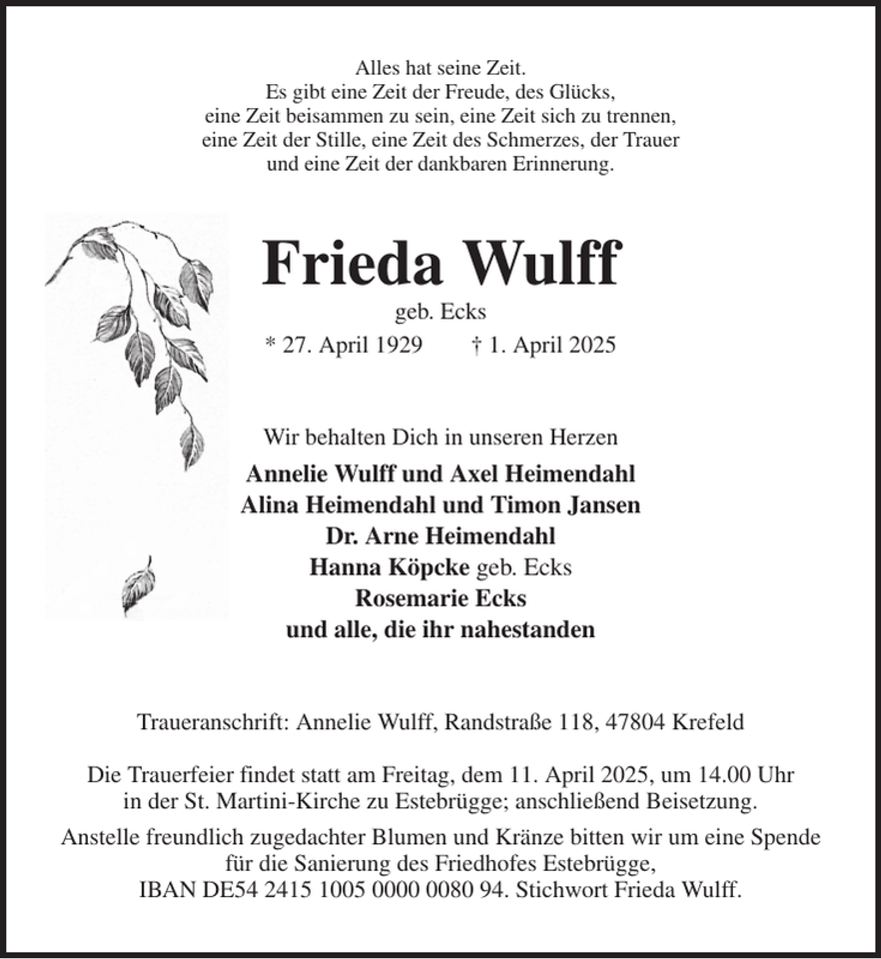 <p>Alles hat seine Zeit.<br />Es gibt eine Zeit der Freude, des Glücks,<br />eine Zeit beisammen zu sein, eine Zeit sich zu trennen,<br />eine Zeit der Stille, eine Zeit des Schmerzes, der Trauer<br />und eine Zeit der dankbaren Erinnerung.<br />Frieda Wulff<br />geb. Ecks<br />* 27. April 1929 † 1. April 2025<br />Wir behalten Dich in unseren Herzen<br />Annelie Wulff und Axel Heimendahl<br />Alina Heimendahl und Timon Jansen<br />Dr. Arne Heimendahl<br />Hanna Köpcke geb. Ecks<br />Rosemarie Ecks<br />und alle, die ihr nahestanden<br />Traueranschrift: Annelie Wulff, Randstraße 118, 47804 Krefeld</p><p>Die Trauerfeier findet statt am Freitag, dem 11. April 2025, um 14.00 Uhr<br />in der St. Martini-Kirche zu Estebrügge; anschließend Beisetzung.<br />Anstelle freundlich zugedachter Blumen und Kränze bitten wir um eine Spende<br />für die Sanierung des Friedhofes Estebrügge,<br />IBAN DE54 2415 1005 0000 0080 94. Stichwort Frieda Wulff.</p>
