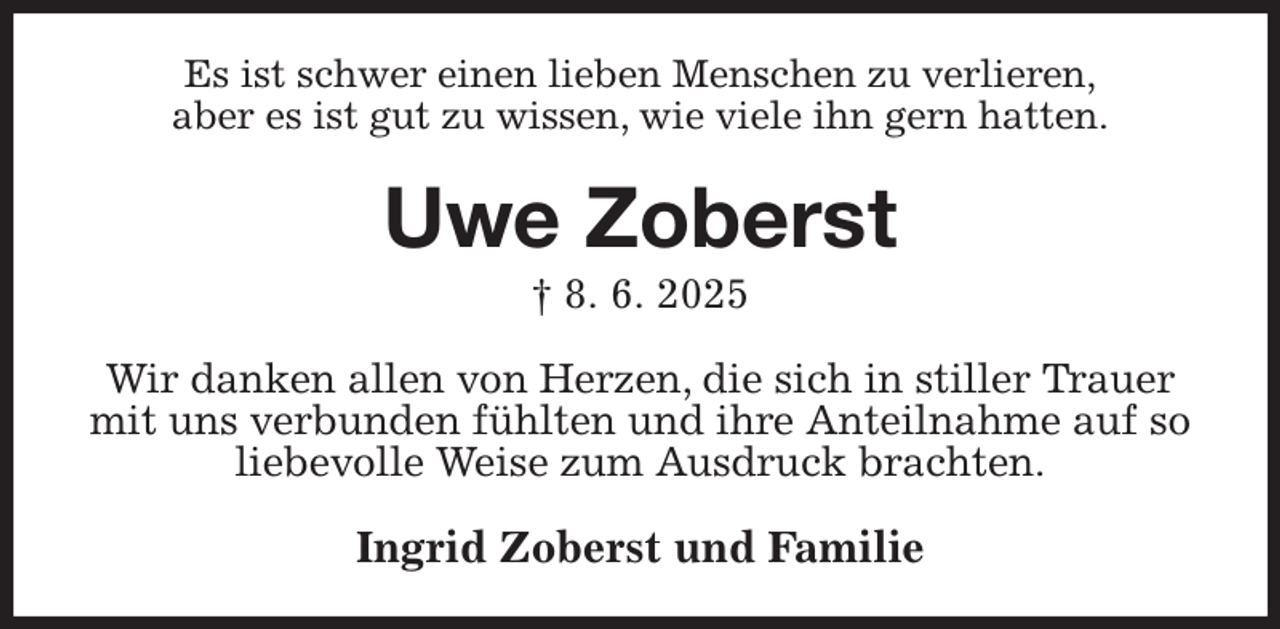 <p>Es ist schwer einen lieben Menschen zu verlieren,<br />aber es ist gut zu wissen, wie viele ihn gern hatten.<br />Uwe Zoberst<br />† 8. 6. 2025<br />Wir danken allen von Herzen, die sich in stiller Trauer mit uns verbunden fühlten und ihre Anteilnahme auf so liebevolle Weise zum Ausdruck brachten.<br />Ingrid Zoberst und Familie</p>