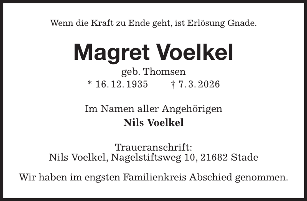 <p>Wenn die Kraft zu Ende geht, ist Erlösung Gnade.<br />Magret Voelkel<br />geb. Thomsen<br />* 16. 12. 1935 † 7. 3. 2026<br />Im Namen aller Angehörigen<br />Nils Voelkel<br />Traueranschrift:<br />Nils Voelkel, Nagelstiftsweg 10, 21682 Stade</p><p>Wir haben im engsten Familienkreis Abschied genommen.</p>