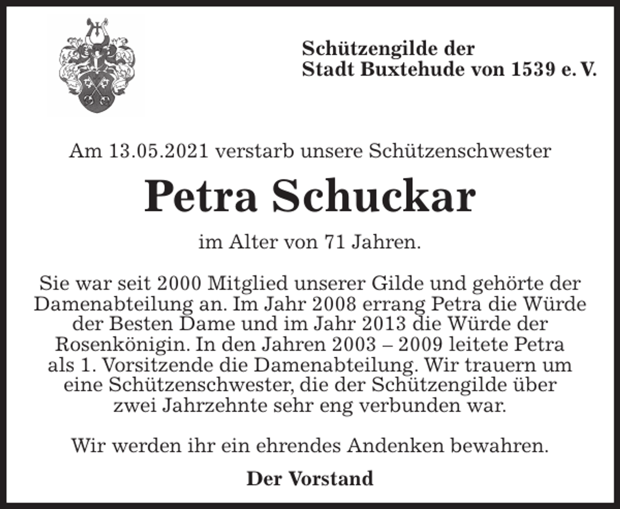 <p>Schützengilde der<br />Stadt Buxtehude von 1539 e. V.</p>
<p>Am 13.05.2021 verstarb unsere Schützenschwester<br />Petra Schuckar<br />im Alter von 71 Jahren.</p>
<p>Sie war seit 2000 Mitglied unserer Gilde und gehörte der Damenabteilung an. Im Jahr 2008 errang Petra die Würde der Besten Dame und im Jahr 2013 die Würde der<br />Rosenkönigin. In den Jahren 2003 - 2009 leitete Petra<br />als 1. Vorsitzende die Damenabteilung. Wir trauern um<br />eine Schützenschwester, die der Schützengilde über<br />zwei Jahrzehnte sehr eng verbunden war.</p>
<p>Wir werden ihr ein ehrendes Andenken bewahren.<br />Der Vorstand</p>