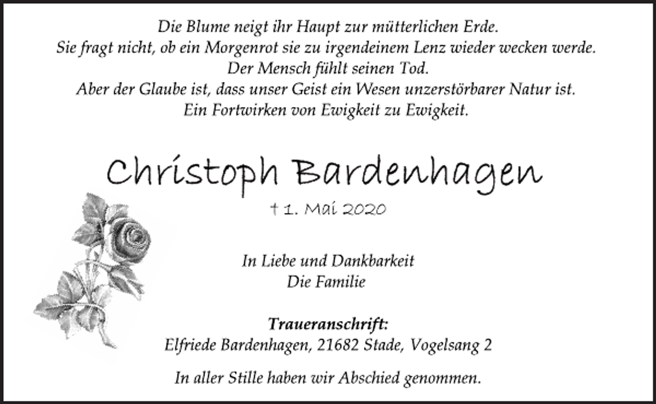 <p>Die Blume neigt ihr Haupt zur mütterlichen Erde.<br />Sie fragt nicht, ob ein Morgenrot sie zu irgendeinem Lenz wieder wecken werde. Der Mensch fühlt seinen Tod. Aber der Glaube ist, dass unser Geist ein Wesen unzerstörbarer Natur ist. Ein Fortwirken von Ewigkeit zu Ewigkeit.<br />Christoph Bardenhagen<br />† 1. Mai 2020<br />In Liebe und Dankbarkeit<br />Die Familie<br />Traueranschrift:<br />Elfriede Bardenhagen, 21682 Stade, Vogelsang 2<br />In aller Stille haben wir Abschied genommen.</p>