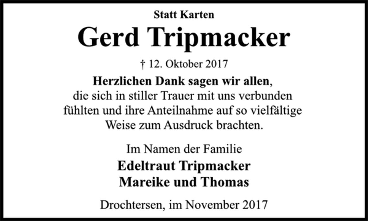 <p>Statt Karten<br />Gerd Tripmacker<br />† 12. Oktober 2017<br />Herzlichen Dank sagen wir allen,<br />die sich in stiller Trauer mit uns verbunden<br />fühlten und ihre Anteilnahme auf so vielfältige<br />Weise zum Ausdruck brachten.<br />Im Namen der Familie<br />Edeltraut Tripmacker<br />Mareike und Thomas<br />Drochtersen, im November 2017</p>