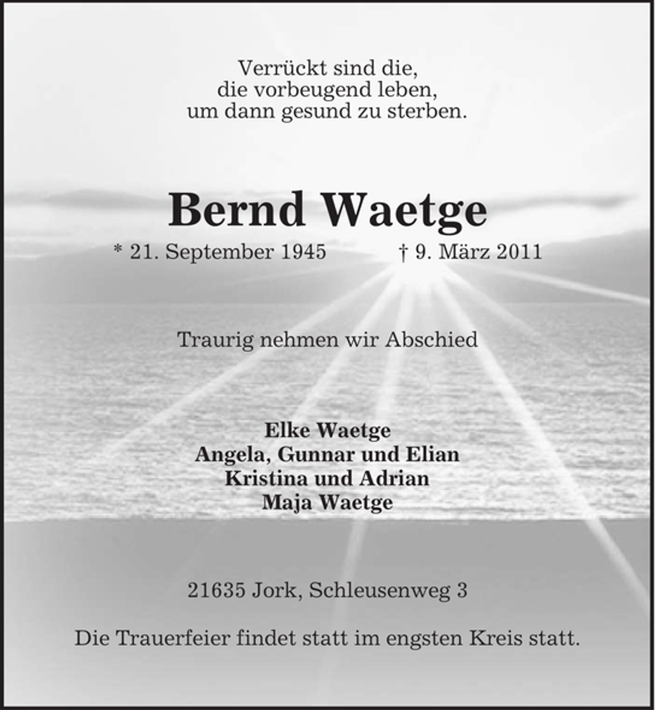<p>Verrückt sind die, die vorbeugend leben, um dann gesund zu sterben.</p><p>Bernd Waetge<br />* 21. September 1945 † 9. März 2011 Traurig nehmen wir Abschied</p><p>Elke Waetge Angela, Gunnar und Elian Kristina und Adrian Maja Waetge</p><p>21635 Jork, Schleusenweg 3 Die Trauerfeier findet statt im engsten Kreis statt.</p>