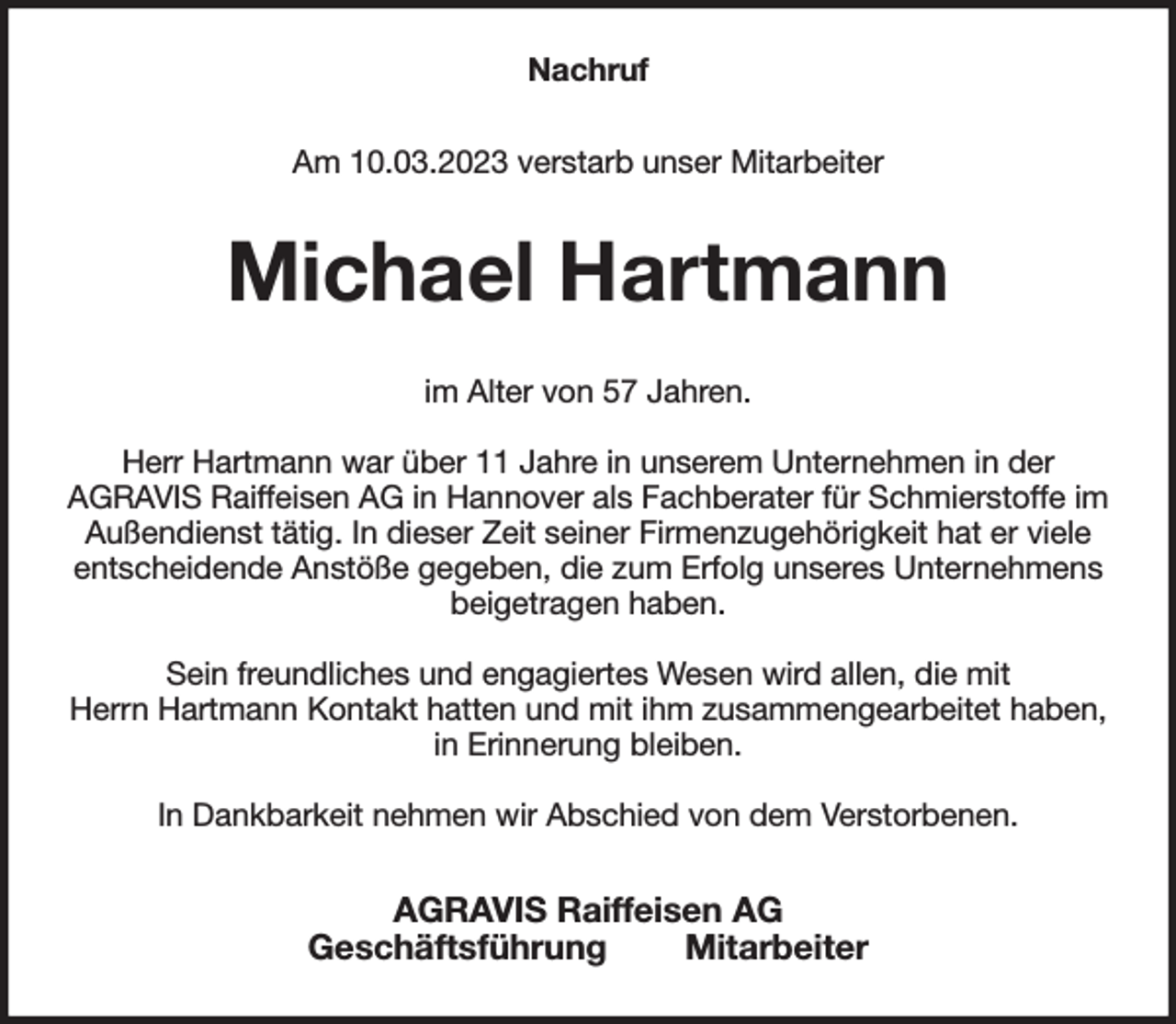 <p>Nachruf<br />Am 10.03.2023 verstarb unser Mitarbeiter<br />Michael Hartmann<br />im Alter von 57 Jahren.</p><p>Herr Hartmann war über 11 Jahre in unserem Unternehmen in der<br />AGRAVIS Raiffeisen AG in Hannover als Fachberater für Schmierstoffe im Außendienst tätig. In dieser Zeit seiner Firmenzugehörigkeit hat er viele<br />entscheidende Anstöße gegeben, die zum Erfolg unseres Unternehmens beigetragen haben.</p><p>Sein freundliches und engagiertes Wesen wird allen, die mit<br />Herrn Hartmann Kontakt hatten und mit ihm zusammengearbeitet haben,<br />in Erinnerung bleiben.</p><p>In Dankbarkeit nehmen wir Abschied von dem Verstorbenen.<br />AGRAVIS Raiffeisen AG<br />Geschäftsführung Mitarbeiter</p>