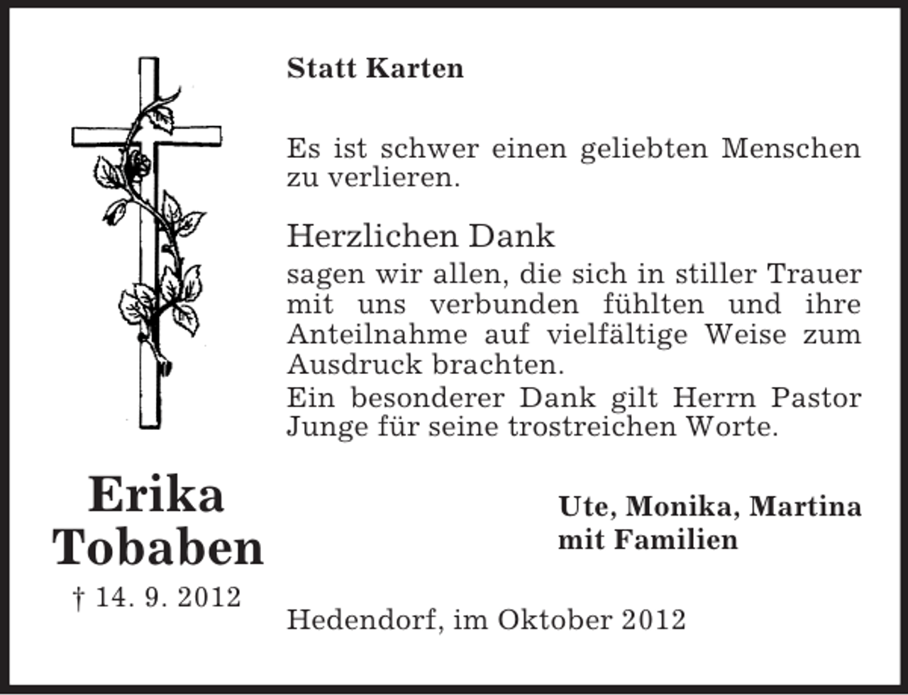 <p>Statt Karten<br />Es ist schwer einen geliebten Menschen<br />zu verlieren.</p><p>Herzlichen Dank<br />sagen wir allen, die sich in stiller Trauer<br />mit uns verbunden fühlten und ihre<br />Anteilnahme auf vielfältige Weise zum<br />Ausdruck brachten.<br />Ein besonderer Dank gilt Herrn Pastor<br />Junge für seine trostreichen Worte.</p><p>Erika<br />Tobaben<br />† 14. 9. 2012</p><p>Ute, Monika, Martina<br />mit Familien<br />Hedendorf, im Oktober 2012</p>