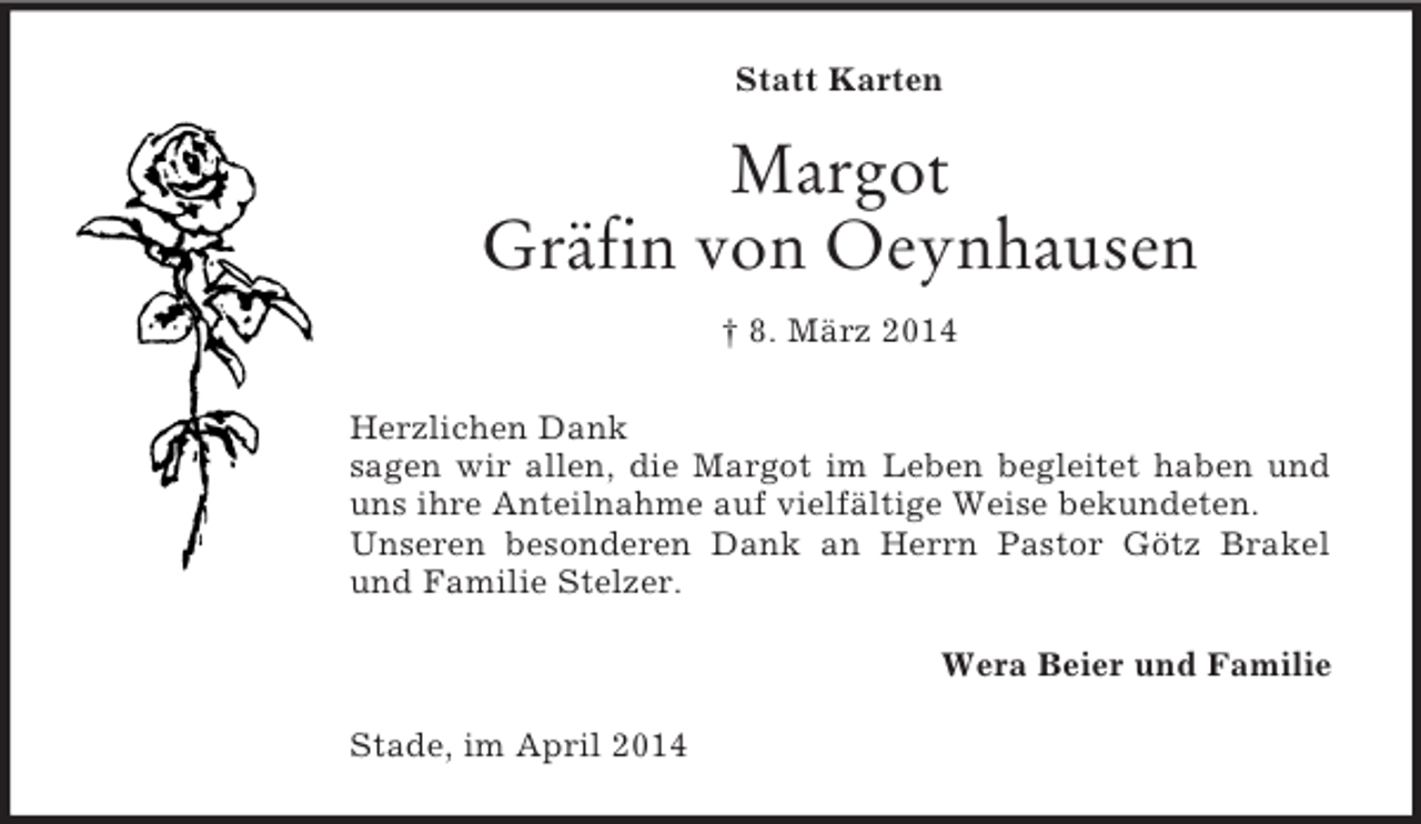 <p>Statt Karten<br />Margot<br />Gräfin von Oeynhausen<br />† 8. März 2014<br />Herzlichen Dank<br />sagen wir allen, die Margot im Leben begleitet haben und<br />uns ihre Anteilnahme auf vielfältige Weise bekundeten.<br />Unseren besonderen Dank an Herrn Pastor Götz Brakel<br />und Familie Stelzer.<br />Wera Beier und Familie<br />Stade, im April 2014</p>