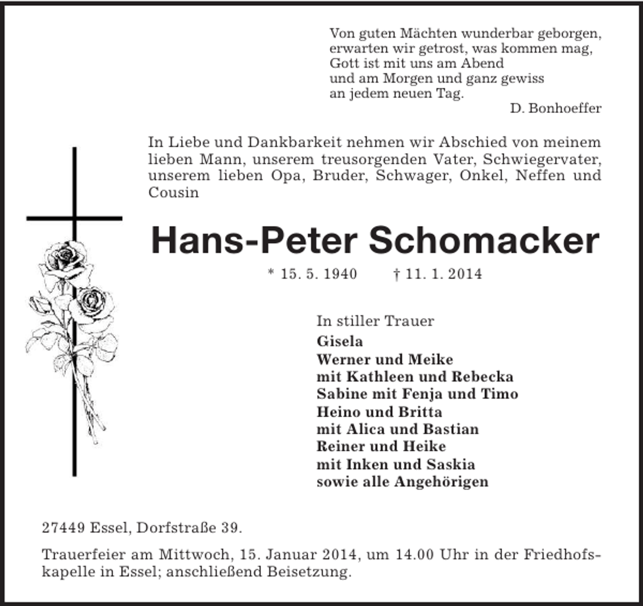 <p>Von guten Mächten wunderbar geborgen,<br />erwarten wir getrost, was kommen mag,<br />Gott ist mit uns am Abend<br />und am Morgen und ganz gewiss<br />an jedem neuen Tag.<br />D. Bonhoeffer<br />In Liebe und Dankbarkeit nehmen wir Abschied von meinem lieben Mann, unserem treusorgenden Vater, Schwiegervater, unserem lieben Opa, Bruder, Schwager, Onkel, Neffen und Cousin<br />Hans-Peter Schomacker<br />* 15. 5. 1940 † 11. 1. 2014<br />In stiller Trauer<br />Gisela<br />Werner und Meike<br />mit Kathleen und Rebecka<br />Sabine mit Fenja und Timo<br />Heino und Britta<br />mit Alica und Bastian<br />Reiner und Heike<br />mit Inken und Saskia<br />sowie alle Angehörigen<br />27449 Essel, Dorfstraße 39.<br />Trauerfeier am Mittwoch, 15. Januar 2014, um 14.00 Uhr in der Friedhofskapelle in Essel; anschließend Beisetzung.</p>