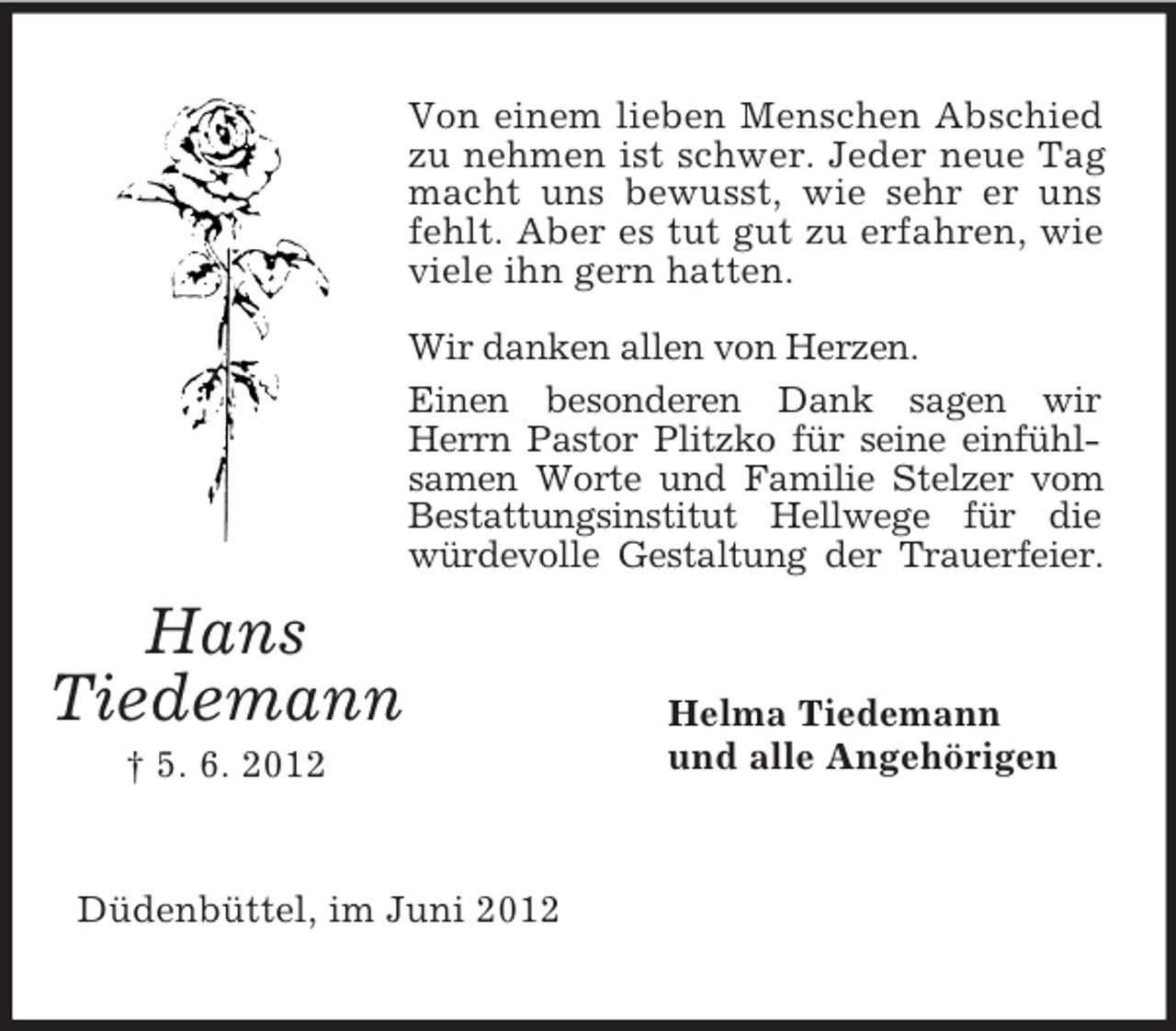 <p>Von einem lieben Menschen Abschied<br />zu nehmen ist schwer. Jeder neue Tag<br />macht uns bewusst, wie sehr er uns<br />fehlt. Aber es tut gut zu erfahren, wie<br />viele ihn gern hatten.<br />Wir danken allen von Herzen.<br />Einen besonderen Dank sagen wir<br />Herrn Pastor Plitzko für seine einfühlsamen Worte und Familie Stelzer vom<br />Bestattungsinstitut Hellwege für die<br />würdevolle Gestaltung der Trauerfeier.</p><p>Hans<br />Tiedemann<br />† 5. 6. 2012</p><p>Düdenbüttel, im Juni 2012</p><p>Helma Tiedemann<br />und alle Angehörigen</p>