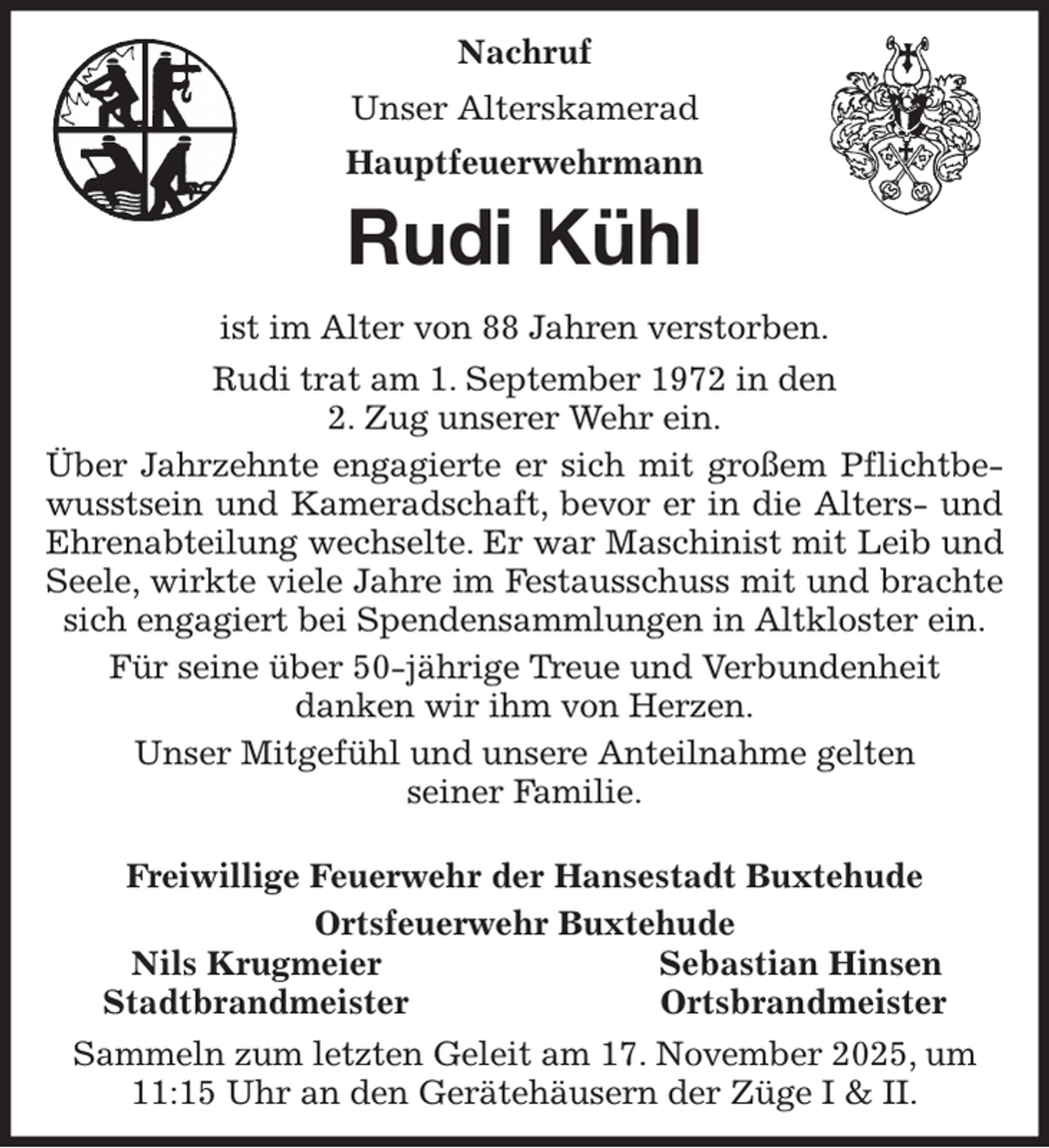 <p>Nachruf<br />Unser Alterskamerad<br />Hauptfeuerwehrmann<br />Rudi Kühl<br />ist im Alter von 88 Jahren verstorben.<br />Rudi trat am 1. September 1972 in den<br />2. Zug unserer Wehr ein.<br />Über Jahrzehnte engagierte er sich mit großem Pflichtbe-<br />wusstsein und Kameradschaft, bevor er in die Alters- und<br />Ehrenabteilung wechselte. Er war Maschinist mit Leib und<br />Seele, wirkte viele Jahre im Festausschuss mit und brachte<br />sich engagiert bei Spendensammlungen in Altkloster ein.<br />Für seine über 50-jährige Treue und Verbundenheit<br />danken wir ihm von Herzen.<br />Unser Mitgefühl und unsere Anteilnahme gelten<br />seiner Familie.</p><p>Freiwillige Feuerwehr der Hansestadt Buxtehude<br />Ortsfeuerwehr Buxtehude<br />Nils Krugmeier Sebastian Hinsen<br />Stadtbrandmeister Ortsbrandmeister<br />Sammeln zum letzten Geleit am 17. November 2025, um 11:15 Uhr an den Gerätehäusern der Züge I &amp; II.</p>