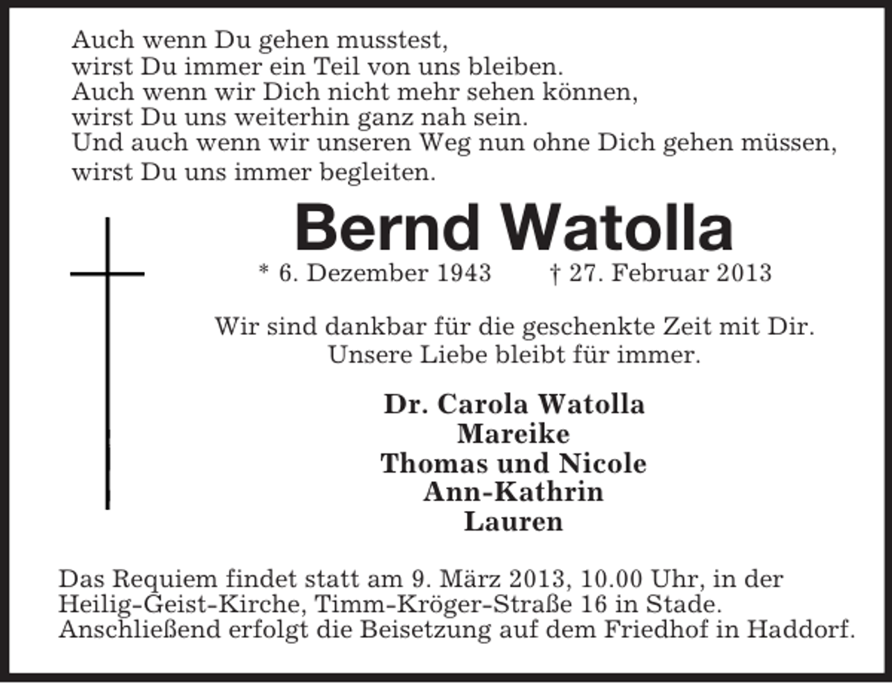 <p>Auch wenn Du gehen musstest,<br />wirst Du immer ein Teil von uns bleiben.<br />Auch wenn wir Dich nicht mehr sehen können,<br />wirst Du uns weiterhin ganz nah sein.<br />Und auch wenn wir unseren Weg nun ohne Dich gehen müssen,<br />wirst Du uns immer begleiten.</p><p>Bernd Watolla<br />* 6. Dezember 1943</p><p>† 27. Februar 2013</p><p>Wir sind dankbar für die geschenkte Zeit mit Dir.<br />Unsere Liebe bleibt für immer.</p><p>Dr. Carola Watolla<br />Mareike<br />Thomas und Nicole<br />Ann-Kathrin<br />Lauren<br />Das Requiem findet statt am 9. März 2013, 10.00 Uhr, in der<br />Heilig-Geist-Kirche, Timm-Kröger-Straße 16 in Stade.<br />Anschließend erfolgt die Beisetzung auf dem Friedhof in Haddorf.</p>