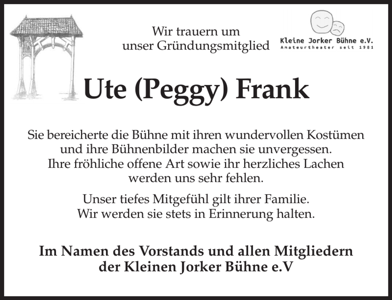 <p>Wir trauern um<br />unser Gründungsmitglied<br />Ute (Peggy) Frank<br />Sie bereicherte die Bühne mit ihren wundervollen Kostümen und ihre Bühnenbilder machen sie unvergessen.<br />Ihre fröhliche offene Art sowie ihr herzliches Lachen<br />werden uns sehr fehlen.<br />Unser tiefes Mitgefühl gilt ihrer Familie.<br />Wir werden sie stets in Erinnerung halten.<br />Im Namen des Vorstands und allen Mitgliedern<br />der Kleinen Jorker Bühne e.V</p>