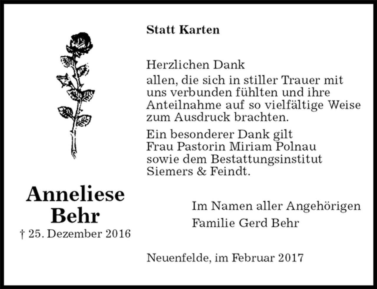 <p>Statt Karten<br />Herzlichen Dank<br />allen, die sich in stiller Trauer mit<br />uns verbunden fühlten und ihre<br />Anteilnahme auf so vielfältige Weise zum Ausdruck brachten.<br />Ein besonderer Dank gilt<br />Frau Pastorin Miriam Polnau<br />sowie dem Bestattungsinstitut<br />Siemers &amp; Feindt.<br />Im Namen aller Angehörigen<br />Familie Gerd Behr<br />Neuenfelde, im Februar 2017</p><p>Anneliese<br />Behr<br />† 25. Dezember 2016</p>