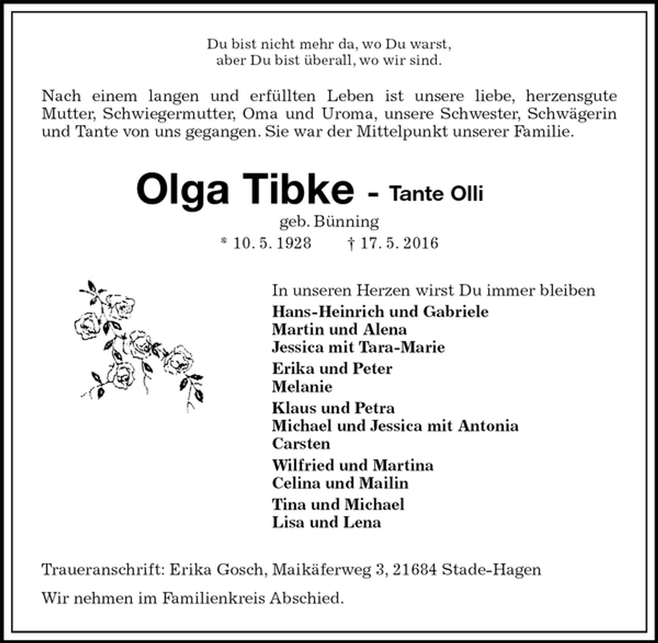 <p>Du bist nicht mehr da, wo Du warst,<br />aber Du bist überall, wo wir sind.<br />Nach einem langen und erfüllten Leben ist unsere liebe, herzensgute<br />Mutter, Schwiegermutter, Oma und Uroma, unsere Schwester, Schwägerin und Tante von uns gegangen. Sie war der Mittelpunkt unserer Familie.<br />Olga Tibke -<br />geb. Bünning<br />* 10. 5. 1928 † 17. 5. 2016<br />In unseren Herzen wirst Du immer bleiben<br />Hans-Heinrich und Gabriele<br />Martin und Alena<br />Jessica mit Tara-Marie<br />Erika und Peter<br />Melanie<br />Klaus und Petra<br />Michael und Jessica mit Antonia<br />Carsten<br />Wilfried und Martina<br />Celina und Mailin<br />Tina und Michael<br />Lisa und Lena<br />Traueranschrift: Erika Gosch, Maikäferweg 3, 21684 Stade-Hagen<br />Wir nehmen im Familienkreis Abschied.</p>
<p>Tante Olli</p>