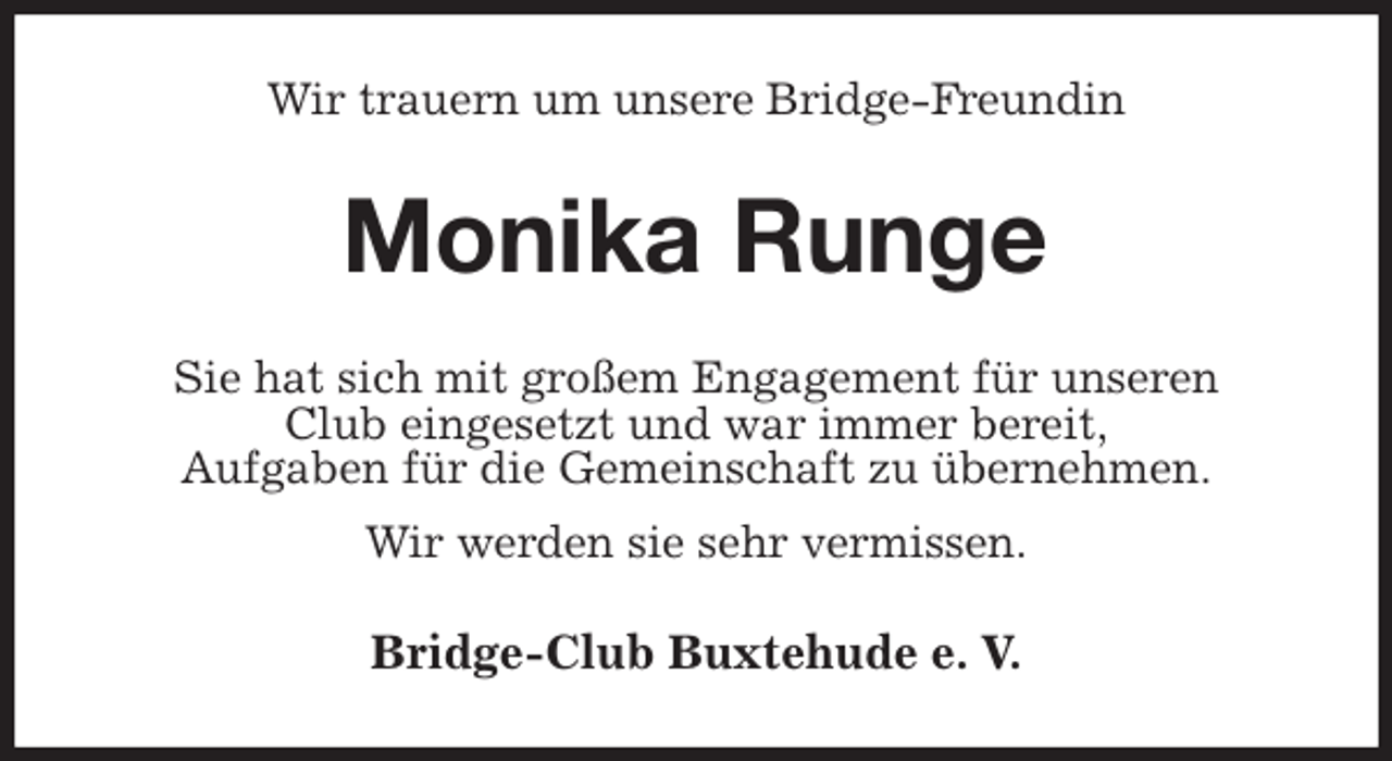 <p>Wir trauern um unsere Bridge-Freundin<br />Monika Runge<br />Sie hat sich mit großem Engagement für unseren<br />Club eingesetzt und war immer bereit,<br />Aufgaben für die Gemeinschaft zu übernehmen.<br />Wir werden sie sehr vermissen.<br />Bridge-Club Buxtehude e. V.</p>