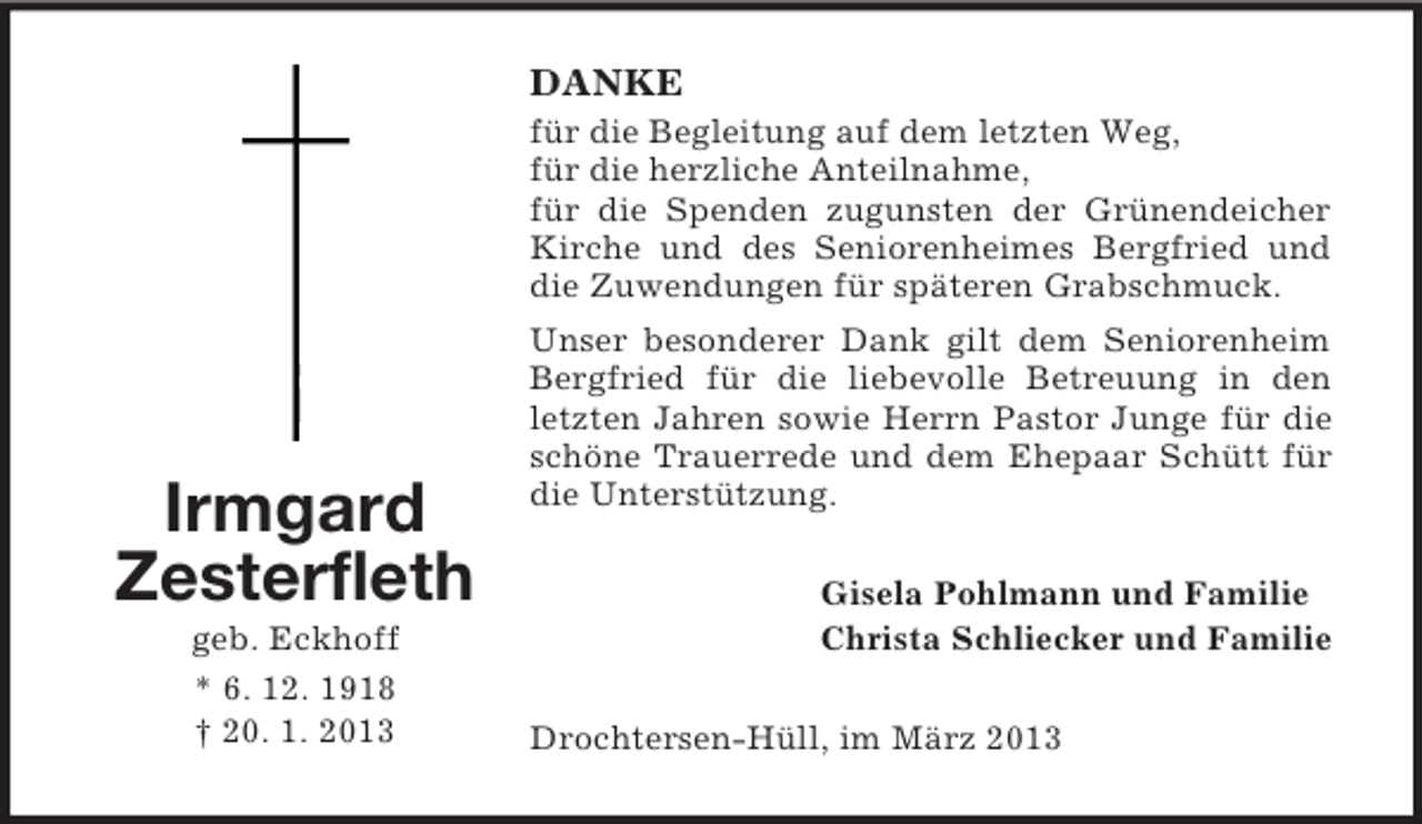 <p>DANKE<br />für die Begleitung auf dem letzten Weg,<br />für die herzliche Anteilnahme,<br />für die Spenden zugunsten der Grünendeicher<br />Kirche und des Seniorenheimes Bergfried und<br />die Zuwendungen für späteren Grabschmuck.</p><p>Irmgard<br />Zesterfleth<br />geb. Eckhoff<br />* 6. 12. 1918<br />† 20. 1. 2013</p><p>Unser besonderer Dank gilt dem Seniorenheim<br />Bergfried für die liebevolle Betreuung in den<br />letzten Jahren sowie Herrn Pastor Junge für die<br />schöne Trauerrede und dem Ehepaar Schütt für<br />die Unterstützung.<br />Gisela Pohlmann und Familie<br />Christa Schliecker und Familie<br />Drochtersen-Hüll, im März 2013</p>