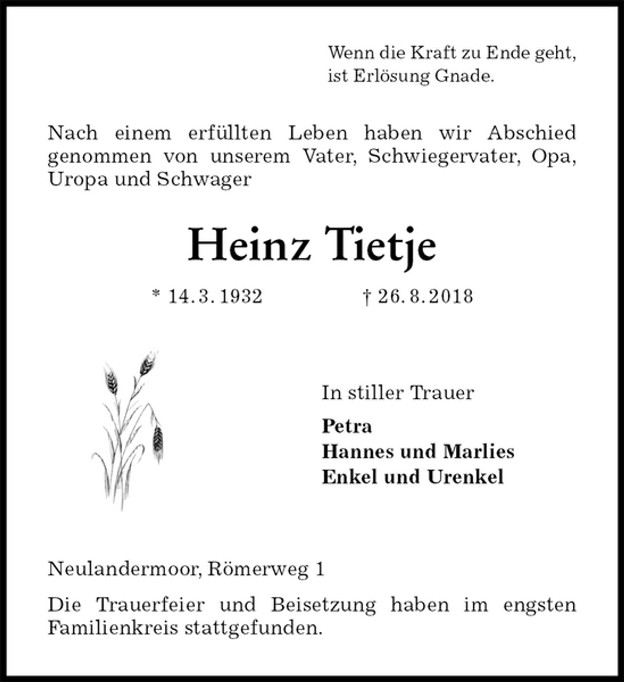 <p>Wenn die Kraft zu Ende geht,<br />ist Erlösung Gnade.<br />Nach einem erfüllten Leben haben wir Abschied<br />genommen von unserem Vater, Schwiegervater, Opa,<br />Uropa und Schwager<br />Heinz Tietje<br />* 14. 3. 1932 † 26. 8. 2018</p><p>In stiller Trauer<br />Petra<br />Hannes und Marlies<br />Enkel und Urenkel</p><p>Neulandermoor, Römerweg 1<br />Die Trauerfeier und Beisetzung haben im engsten<br />Familienkreis stattgefunden.</p>