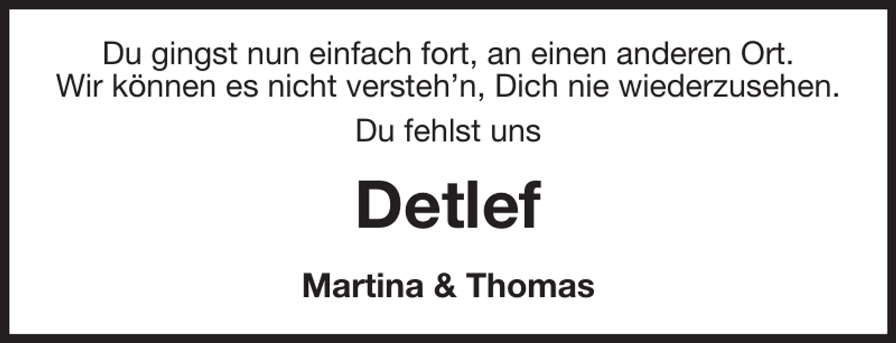 <p>Du gingst nun einfach fort, an einen anderen Ort.<br />Wir können es nicht versteh'n, Dich nie wiederzusehen.<br />Du fehlst uns<br />Detlef<br />Martina &amp; Thomas</p>
