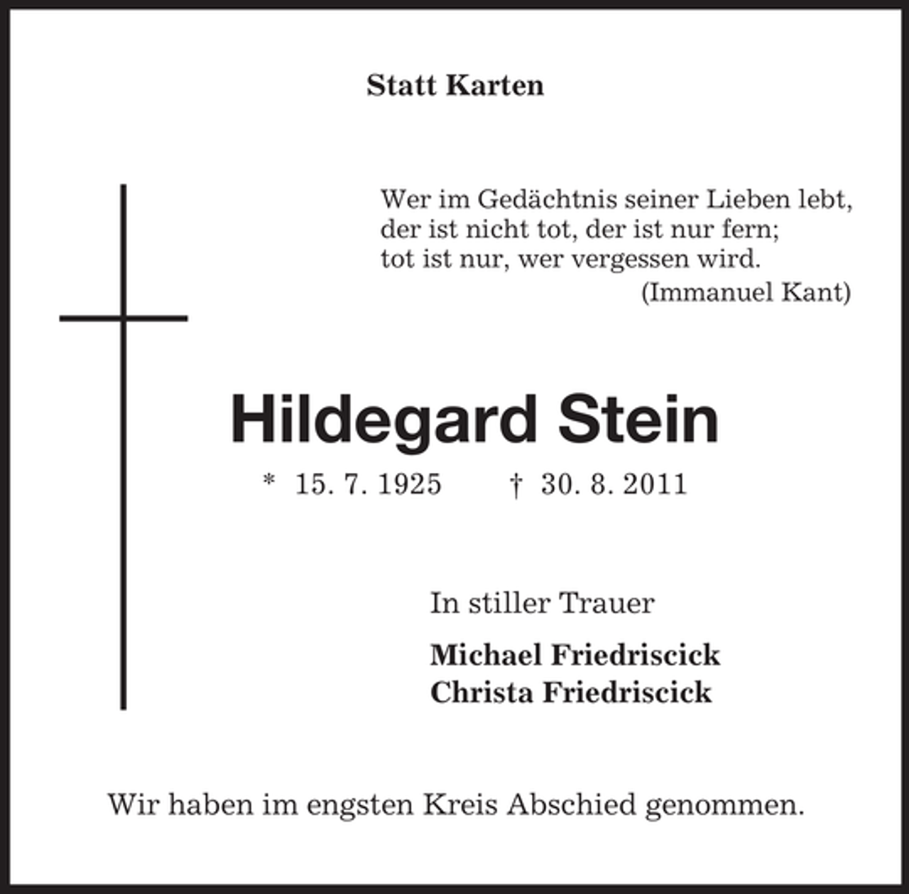 <p>Statt Karten<br />Wer im Gedächtnis seiner Lieben lebt,<br />der ist nicht tot, der ist nur fern;<br />tot ist nur, wer vergessen wird.<br />(Immanuel Kant)<br />Hildegard Stein<br />* 15. 7. 1925 † 30. 8. 2011<br />In stiller Trauer<br />Michael Friedriscick<br />Christa Friedriscick<br />Wir haben im engsten Kreis Abschied genommen.</p>