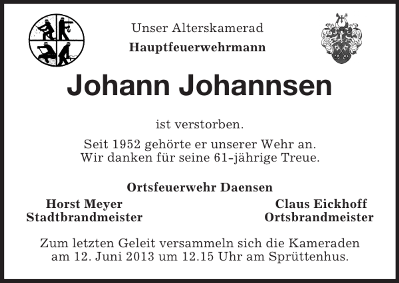 <p>Unser Alterskamerad<br />Hauptfeuerwehrmann<br />Johann Johannsen<br />ist verstorben.<br />Seit 1952 gehörte er unserer Wehr an.<br />Wir danken für seine 61-jährige Treue.<br />Ortsfeuerwehr Daensen<br />Horst Meyer Claus Eickhoff<br />Stadtbrandmeister Ortsbrandmeister</p><p>Zum letzten Geleit versammeln sich die Kameraden<br />am 12. Juni 2013 um 12.15 Uhr am Sprüttenhus.</p>