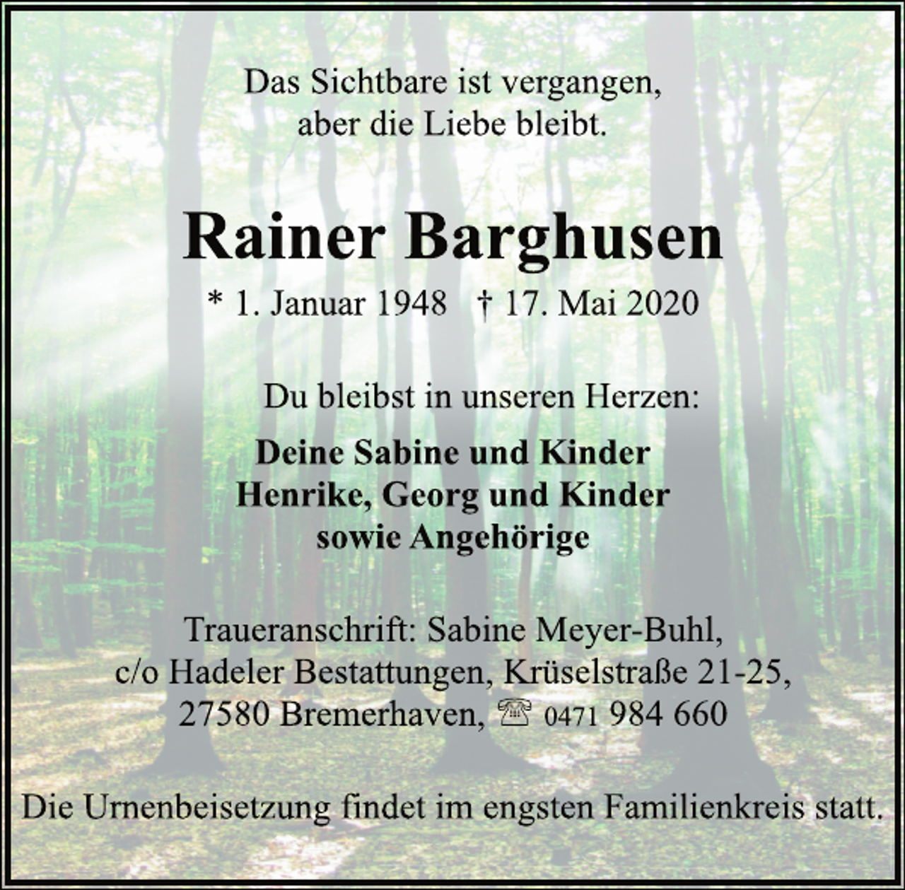 <p>Das Sichtbare ist vergangen,<br />aber die Liebe bleibt.</p>
<p>Rainer Barghusen</p>
<p>* 1. Januar 1948 † 17. Mai 2020</p>
<p>Du bleibst in unseren Herzen:</p>
<p>Deine Sabine und Kinder<br />Henrike, Georg und Kinder<br />sowie Angehörige</p>
<p>Traueranschrift: Sabine Meyer-Buhl,<br />c/o Hadeler Bestattungen,Krüselstraße 21-25,<br />27580 Bremerhaven,</p>
<p>0471984 660</p>
<p>Die Urnenbeisetzung findet im engsten Familienkreis statt.</p>