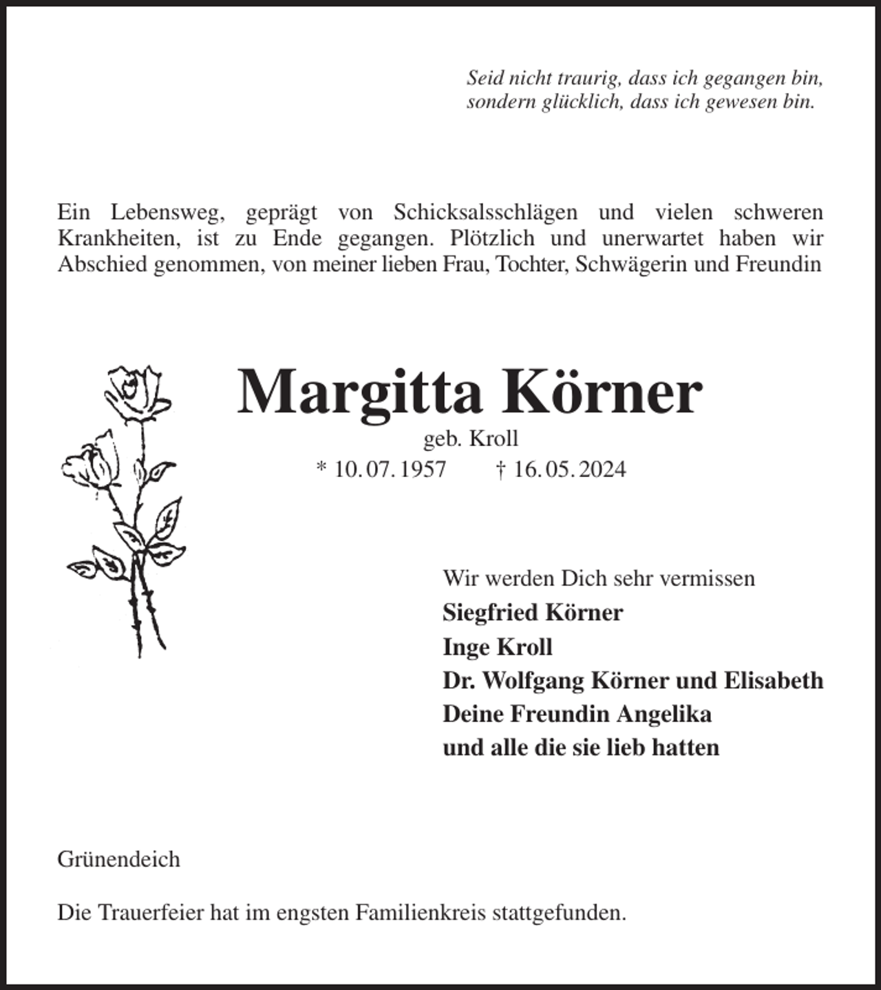 <p>Seid nicht traurig, dass ich gegangen bin,<br />sondern glücklich, dass ich gewesen bin.<br />Ein Lebensweg, geprägt von Schicksalsschlägen und vielen schweren<br />Krankheiten, ist zu Ende gegangen. Plötzlich und unerwartet haben wir<br />Abschied genommen, von meiner lieben Frau, Tochter, Schwägerin und Freundin<br />Margitta Körner<br />geb. Kroll<br />* 10. 07. 1957 † 16. 05. 2024<br />Wir werden Dich sehr vermissen<br />Siegfried Körner<br />Inge Kroll<br />Dr. Wolfgang Körner und Elisabeth<br />Deine Freundin Angelika<br />und alle die sie lieb hatten<br />Grünendeich</p><p>Die Trauerfeier hat im engsten Familienkreis stattgefunden.</p>
