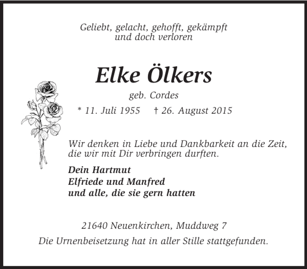 <p>Geliebt, gelacht, gehofft, gekämpft<br />und doch verloren<br />Elke Ölkers<br />geb. Cordes<br />* 11. Juli 1955 † 26. August 2015<br />Wir denken in Liebe und Dankbarkeit an die Zeit,<br />die wir mit Dir verbringen durften.<br />Dein Hartmut<br />Elfriede und Manfred<br />und alle, die sie gern hatten<br />21640 Neuenkirchen, Muddweg 7<br />Die Urnenbeisetzung hat in aller Stille stattgefunden.</p>