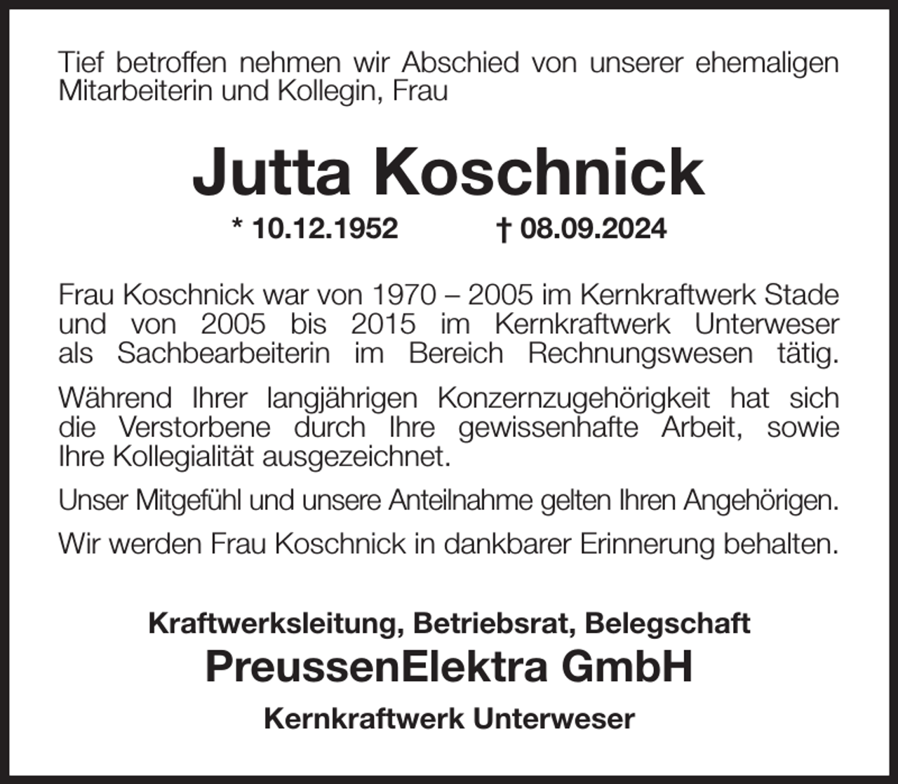 <p>Tief betroffen nehmen wir Abschied von unserer ehemaligen<br />Mitarbeiterin und Kollegin, Frau<br />Jutta Koschnick<br />* 10.12.1952 † 08.09.2024<br />Frau Koschnick war von 1970 - 2005 im Kernkraftwerk Stade<br />und von 2005 bis 2015 im Kernkraftwerk Unterweser<br />als Sachbearbeiterin im Bereich Rechnungswesen tätig.<br />Während Ihrer langjährigen Konzernzugehörigkeit hat sich<br />die Verstorbene durch Ihre gewissenhafte Arbeit, sowie<br />Ihre Kollegialität ausgezeichnet.<br />Unser Mitgefühl und unsere Anteilnahme gelten Ihren Angehörigen.<br />Wir werden Frau Koschnick in dankbarer Erinnerung behalten.<br />Kraftwerksleitung, Betriebsrat, Belegschaft<br />PreussenElektra GmbH<br />Kernkraftwerk Unterweser</p>