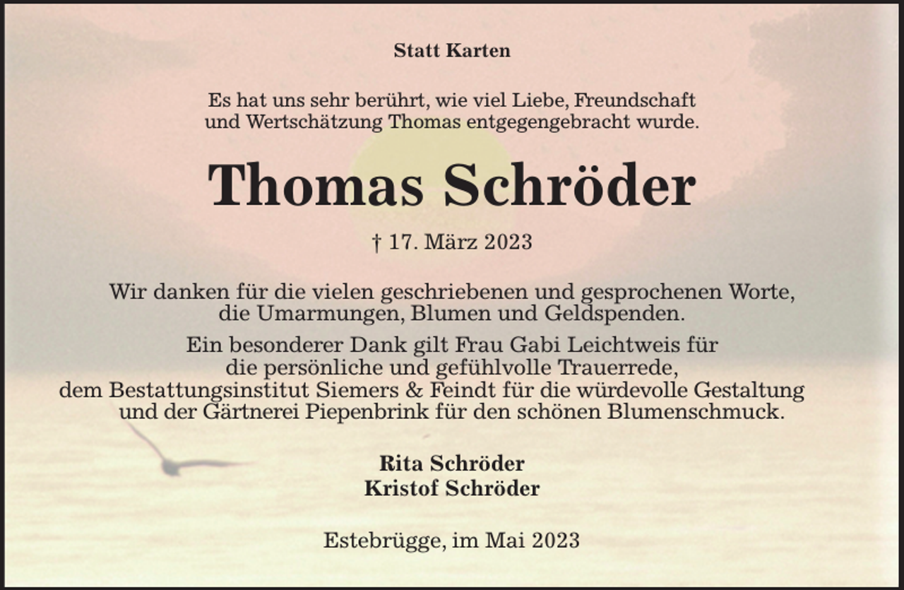 <p>Statt Karten<br />Es hat uns sehr berührt, wie viel Liebe, Freundschaft<br />und Wertschätzung Thomas entgegengebracht wurde.<br />Thomas Schröder<br />† 17. März 2023<br />Wir danken für die vielen geschriebenen und gesprochenen Worte,<br />die Umarmungen, Blumen und Geldspenden.<br />Ein besonderer Dank gilt Frau Gabi Leichtweis für<br />die persönliche und gefühlvolle Trauerrede,<br />dem Bestattungsinstitut Siemers &amp; Feindt für die würdevolle Gestaltung und der Gärtnerei Piepenbrink für den schönen Blumenschmuck.<br />Rita Schröder<br />Kristof Schröder<br />Estebrügge, im Mai 2023</p>