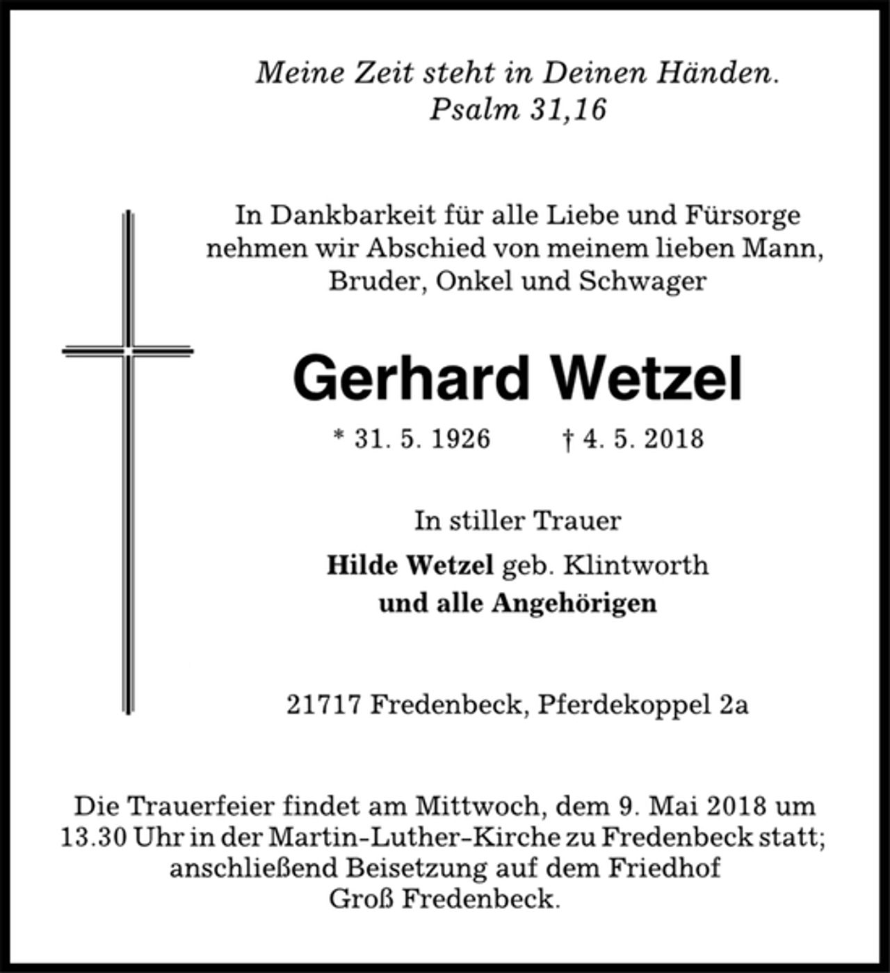 <p>Meine Zeit steht in Deinen Händen.<br />Psalm 31,16<br />In Dankbarkeit für alle Liebe und Fürsorge<br />nehmen wir Abschied von meinem lieben Mann,<br />Bruder, Onkel und Schwager<br />Gerhard Wetzel<br />* 31. 5. 1926 † 4. 5. 2018<br />In stiller Trauer<br />Hilde Wetzel geb. Klintworth<br />und alle Angehörigen<br />21717 Fredenbeck, Pferdekoppel 2a<br />Die Trauerfeier findet am Mittwoch, dem 9. Mai 2018 um<br />13.30 Uhr in der Martin-Luther-Kirche zu Fredenbeck statt;<br />anschließend Beisetzung auf dem Friedhof<br />Groß Fredenbeck.</p>