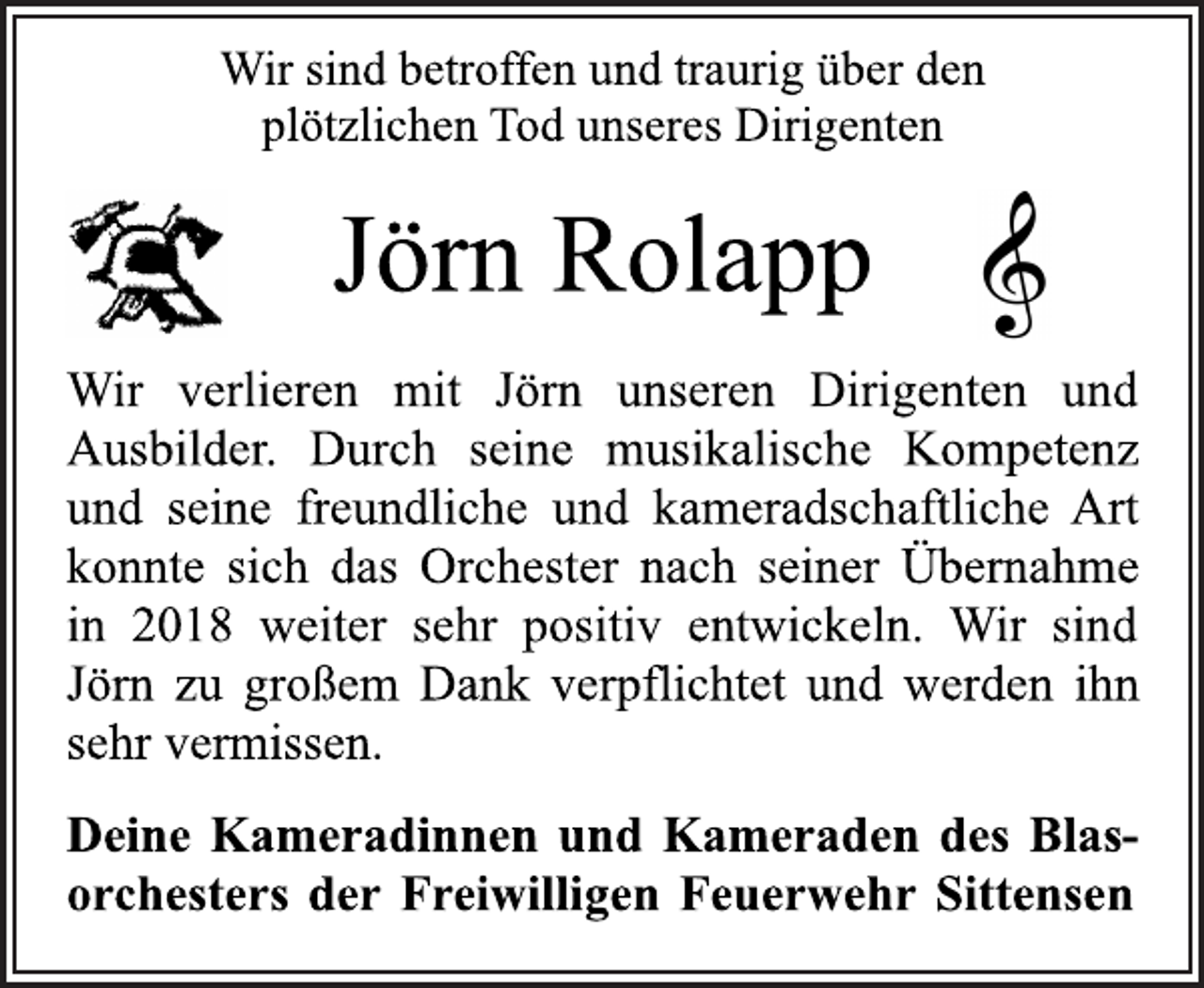<p>Wir sind betroffen und traurig über den<br />plötzlichen Tod unseres Dirigenten<br />Jörn Rolapp<br />Wir verlieren mit Jörn unseren Dirigenten und<br />Ausbilder. Durch seine musikalische Kompetenz<br />und seine freundliche und kameradschaftliche Art<br />konnte sich das Orchester nach seiner Übernahme<br />in 2018 weiter sehr positiv entwickeln. Wir sind<br />Jörn zu großem Dank verpflichtet und werden ihn<br />sehr vermissen.<br />Deine Kameradinnen und Kameraden des Blasorchesters der Freiwilligen Feuerwehr Sittensen</p>