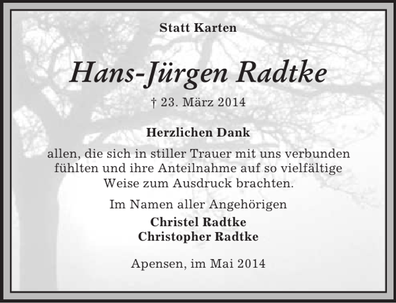 <p>Statt Karten<br />Hans-Jürgen Radtke<br />† 23. März 2014<br />Herzlichen Dank<br />allen, die sich in stiller Trauer mit uns verbunden<br />fühlten und ihre Anteilnahme auf so vielfältige<br />Weise zum Ausdruck brachten.<br />Im Namen aller Angehörigen<br />Christel Radtke<br />Christopher Radtke<br />Apensen, im Mai 2014</p>