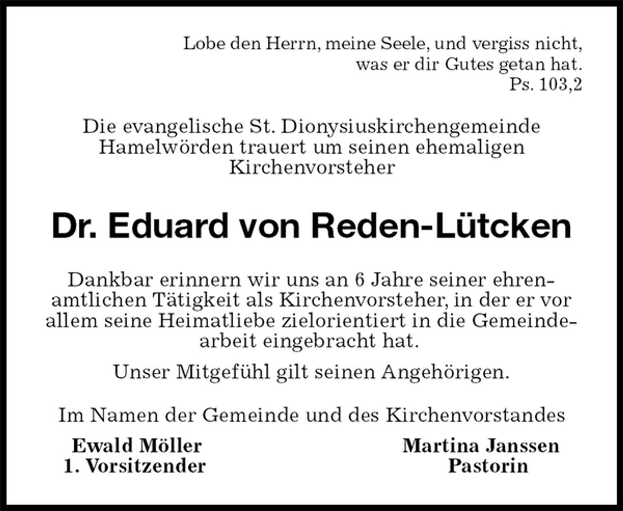 <p>Lobe den Herrn, meine Seele, und vergiss nicht,<br />was er dir Gutes getan hat.<br />Ps. 103,2<br />Die evangelische St. Dionysiuskirchengemeinde<br />Hamelwörden trauert um seinen ehemaligen<br />Kirchenvorsteher<br />Dr. Eduard von Reden-Lütcken<br />Dankbar erinnern wir uns an 6 Jahre seiner ehren-<br />amtlichen Tätigkeit als Kirchenvorsteher, in der er vor allem seine Heimatliebe zielorientiert in die Gemeindearbeit eingebracht hat.<br />Unser Mitgefühl gilt seinen Angehörigen.<br />Im Namen der Gemeinde und des Kirchenvorstandes<br />Ewald Möller Martina Janssen<br />1. Vorsitzender Pastorin</p>