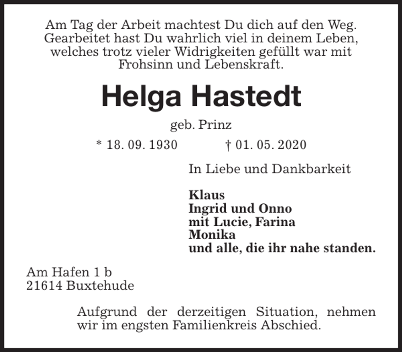 <p>Am Tag der Arbeit machtest Du dich auf den Weg.<br />Gearbeitet hast Du wahrlich viel in deinem Leben,<br />welches trotz vieler Widrigkeiten gefüllt war mit<br />Frohsinn und Lebenskraft.<br />Helga Hastedt<br />geb. Prinz<br />* 18. 09. 1930 † 01. 05. 2020<br />In Liebe und Dankbarkeit</p>
<p>Klaus<br />Ingrid und Onno<br />mit Lucie, Farina<br />Monika<br />und alle, die ihr nahe standen.<br />Am Hafen 1 b<br />21614 Buxtehude</p>
<p>Aufgrund der derzeitigen Situation, nehmen wir im engsten Familienkreis Abschied.</p>